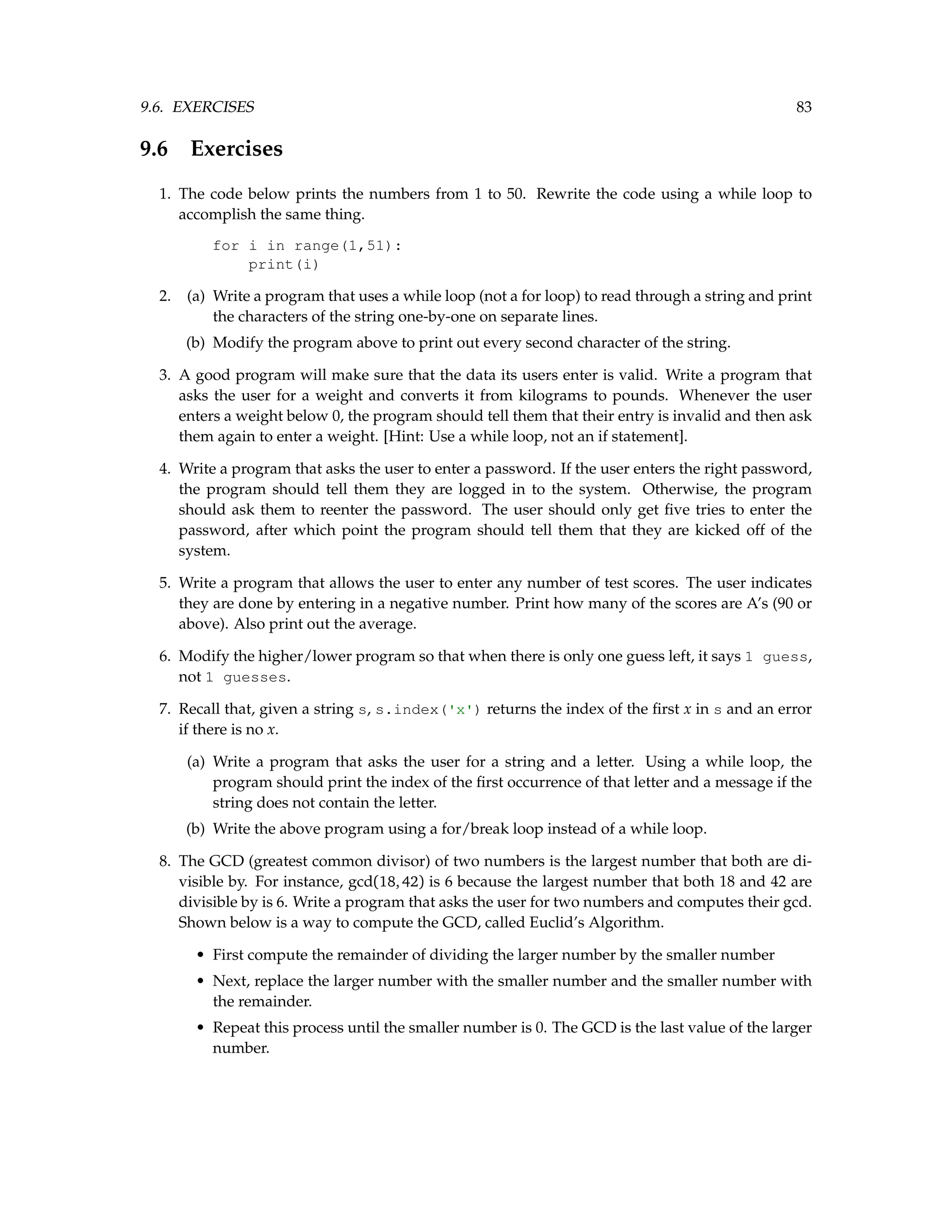 9.6. EXERCISES 83 9.6 Exercises 1. The code below prints the numbers from 1 to 50. Rewrite the code using a while loop to accomplish the same thing. for i in range(1,51): print(i) 2. (a) Write a program that uses a while loop (not a for loop) to read through a string and print the characters of the string one-by-one on separate lines. (b) Modify the program above to print out every second character of the string. 3. A good program will make sure that the data its users enter is valid. Write a program that asks the user for a weight and converts it from kilograms to pounds. Whenever the user enters a weight below 0, the program should tell them that their entry is invalid and then ask them again to enter a weight. [Hint: Use a while loop, not an if statement]. 4. Write a program that asks the user to enter a password. If the user enters the right password, the program should tell them they are logged in to the system. Otherwise, the program should ask them to reenter the password. The user should only get five tries to enter the password, after which point the program should tell them that they are kicked off of the system. 5. Write a program that allows the user to enter any number of test scores. The user indicates they are done by entering in a negative number. Print how many of the scores are A’s (90 or above). Also print out the average. 6. Modify the higher/lower program so that when there is only one guess left, it says 1 guess, not 1 guesses. 7. Recall that, given a string s, s.index('x') returns the index of the first x in s and an error if there is no x. (a) Write a program that asks the user for a string and a letter. Using a while loop, the program should print the index of the first occurrence of that letter and a message if the string does not contain the letter. (b) Write the above program using a for/break loop instead of a while loop. 8. The GCD (greatest common divisor) of two numbers is the largest number that both are di- visible by. For instance, gcd(18,42) is 6 because the largest number that both 18 and 42 are divisible by is 6. Write a program that asks the user for two numbers and computes their gcd. Shown below is a way to compute the GCD, called Euclid’s Algorithm. • First compute the remainder of dividing the larger number by the smaller number • Next, replace the larger number with the smaller number and the smaller number with the remainder. • Repeat this process until the smaller number is 0. The GCD is the last value of the larger number. 
