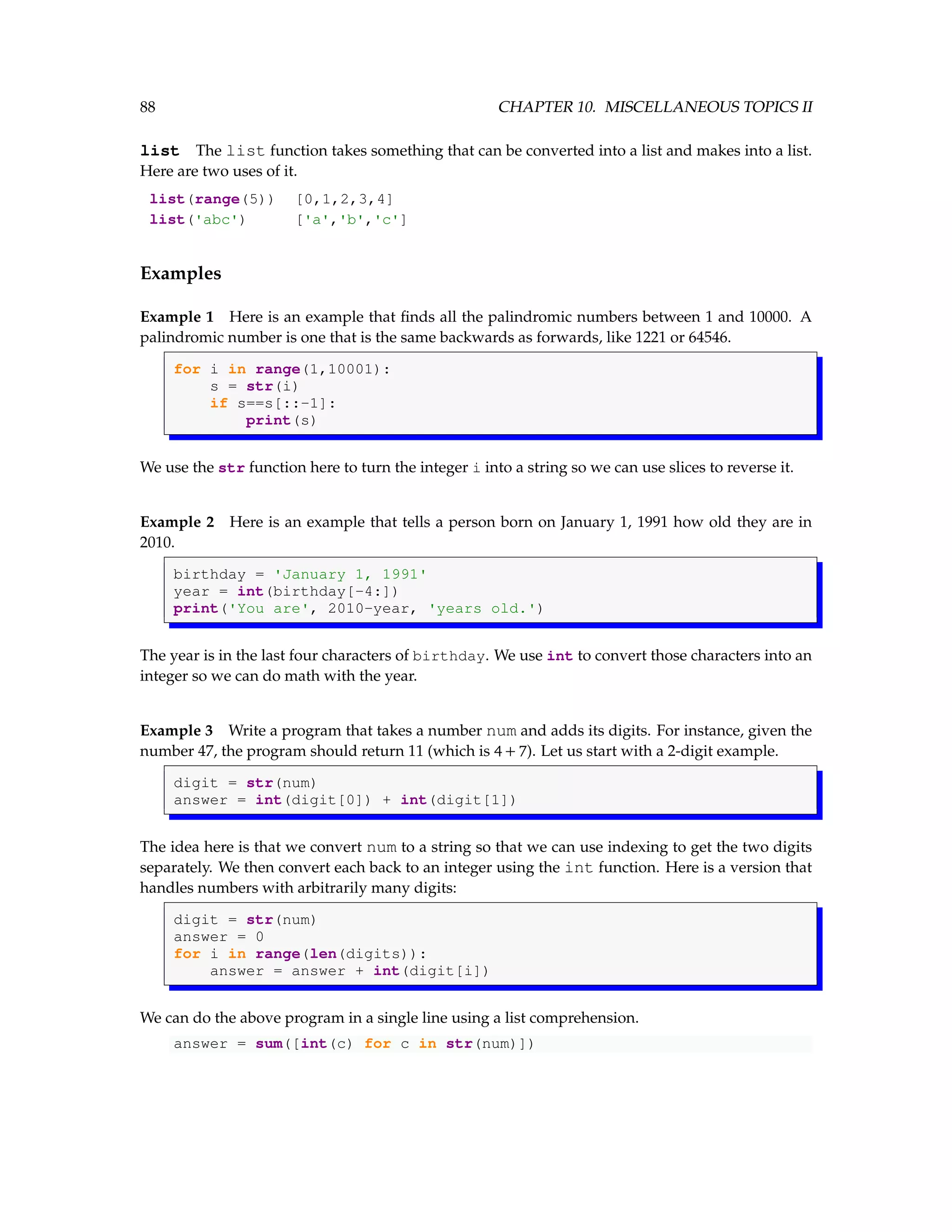 88 CHAPTER 10. MISCELLANEOUS TOPICS II list The list function takes something that can be converted into a list and makes into a list. Here are two uses of it. list(range(5)) [0,1,2,3,4] list('abc') ['a','b','c'] Examples Example 1 Here is an example that finds all the palindromic numbers between 1 and 10000. A palindromic number is one that is the same backwards as forwards, like 1221 or 64546. for i in range(1,10001): s = str(i) if s==s[::-1]: print(s) We use the str function here to turn the integer i into a string so we can use slices to reverse it. Example 2 Here is an example that tells a person born on January 1, 1991 how old they are in 2010. birthday = 'January 1, 1991' year = int(birthday[-4:]) print('You are', 2010-year, 'years old.') The year is in the last four characters of birthday. We use int to convert those characters into an integer so we can do math with the year. Example 3 Write a program that takes a number num and adds its digits. For instance, given the number 47, the program should return 11 (which is 4 + 7). Let us start with a 2-digit example. digit = str(num) answer = int(digit[0]) + int(digit[1]) The idea here is that we convert num to a string so that we can use indexing to get the two digits separately. We then convert each back to an integer using the int function. Here is a version that handles numbers with arbitrarily many digits: digit = str(num) answer = 0 for i in range(len(digits)): answer = answer + int(digit[i]) We can do the above program in a single line using a list comprehension. answer = sum([int(c) for c in str(num)]) 