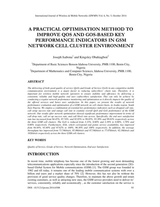 International Journal of Wireless & Mobile Networks (IJWMN) Vol. 6, No. 5, October 2014 
A PRACTICAL OPTIMISATION METHOD TO 
IMPROVE QOS AND GOS-BASED KEY 
PERFORMANCE INDICATORS IN GSM 
NETWORK CELL CLUSTER ENVIRONMENT 
Joseph Isabona1 and Kingsley Obahiagbon2 
1Department of Basic Sciences Benson Idahosa University, PMB.1100, Benin City, 
Nigeria 
2Department of Mathematics and Computer Sciences, Idahosa University, PMB.1100, 
Benin City, Nigeria 
ABSTRACT 
The delivering of both good quality of service (QoS) and Grade of Service (GoS) in any competitive mobile 
communication environment is a major factor to reducing subscribers’ churn rate. Therefore, it is 
important for wireless mobile network operators to ensure stability and efficiency by delivering a 
consistent, reliable and high-quality end user (subscriber) satisfaction. This can only be achieve by 
conducting a regular network performance monitoring and optimisation as it directly impacts the quality of 
the offered services and hence user satisfaction. In this paper, we present the results of network 
performance evaluation and optimisation of a GSM network on cell cluster-basis, in Asaba region, South 
East Nigeria. We employ a combination of essential key performance indicators such as dropped call rate, 
call setup success rate and outage call rate to examine overall QoS and GoS performance of the GSM 
network. Our results after network optimisation showed significant performance improvement in terms of 
call drop rate, call set up success rate, and call block rate across. Specifically, the end user satisfaction 
rate has increased from 94.45%, 87.74%, and 92.85% to 99.05%, 95.38% and 99.03% respectively across 
the three GSM cell clusters. The GoS is reduced from 3.33%, 6.60% and 2.38% to 0.00%, 3.70% and 
0.00% respectively. Furthermore, ESA, which correspond end points service availability, has improved 
from 94.44%, 93.40% and 97.62% to 100%, 96.30% and 100% respectively. In addition, the average 
throughput has improved from 73.74kbits/s, 85.06kbits/s and 87.54kbits/s to 77.07kbits/s, 92.38kbits/s and 
102kbits/s respectively across the three GSM cell clusters. 
KEY WORDS 
Quality of Service, Grade of Service, Network Optimisation, End user Satisfaction 
INTRODUCTION 
In recent time, mobile telephony has become one of the fastest growing and most demanding 
telecommunications applications especially since the introduction of the second generation (2G)- 
based Global System for Mobile communications (GSM) [1]. The GSM group was founded in 
1982 and till today, it remains one of the leading mobile communication systems with over a 
billion end users and a market share of 70% [2]. However, this has not also be without the 
provision of good service quality changes. Therefore, to maintain the above growth and retain 
existing customers, as well as attracting new ones, the GSM service providers need to deliver its’ 
services, consistently, reliably and economically , as the customer satisfaction on the service is 
DOI : 10.5121/ijwmn.2014.6508 93 
 