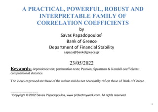 1
A PRACTICAL, POWERFUL, ROBUST AND
INTERPRETABLE FAMILY OF
CORRELATION COEFFICIENTS
by
Savas Papadopoulos1
Bank of Greece
Department of Financial Stability
sapapa@bankofgreece.gr
23/05/2022
Keywords: dependence test; permutation tests; Pearson, Spearman & Kendall coefficients;
computational statistics
The views expressed are those of the author and do not necessarily reflect those of Bank of Greece
1
Copyright © 2022 Savas Papadopoulos, www.protectmywork.com. All rights reserved.
 