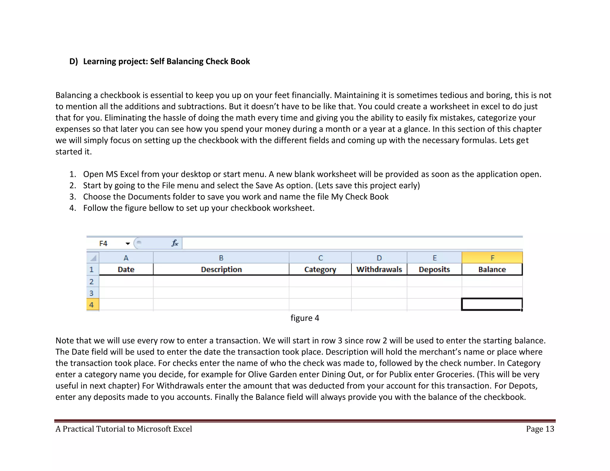 A Practical Tutorial to Microsoft Excel Page 13
D) Learning project: Self Balancing Check Book
Balancing a checkbook is essential to keep you up on your feet financially. Maintaining it is sometimes tedious and boring, this is not
to mention all the additions and subtractions. But it doesn’t have to be like that. You could create a worksheet in excel to do just
that for you. Eliminating the hassle of doing the math every time and giving you the ability to easily fix mistakes, categorize your
expenses so that later you can see how you spend your money during a month or a year at a glance. In this section of this chapter
we will simply focus on setting up the checkbook with the different fields and coming up with the necessary formulas. Lets get
started it.
1. Open MS Excel from your desktop or start menu. A new blank worksheet will be provided as soon as the application open.
2. Start by going to the File menu and select the Save As option. (Lets save this project early)
3. Choose the Documents folder to save you work and name the file My Check Book
4. Follow the figure bellow to set up your checkbook worksheet.
figure 4
Note that we will use every row to enter a transaction. We will start in row 3 since row 2 will be used to enter the starting balance.
The Date field will be used to enter the date the transaction took place. Description will hold the merchant’s name or place where
the transaction took place. For checks enter the name of who the check was made to, followed by the check number. In Category
enter a category name you decide, for example for Olive Garden enter Dining Out, or for Publix enter Groceries. (This will be very
useful in next chapter) For Withdrawals enter the amount that was deducted from your account for this transaction. For Depots,
enter any deposits made to you accounts. Finally the Balance field will always provide you with the balance of the checkbook.
 