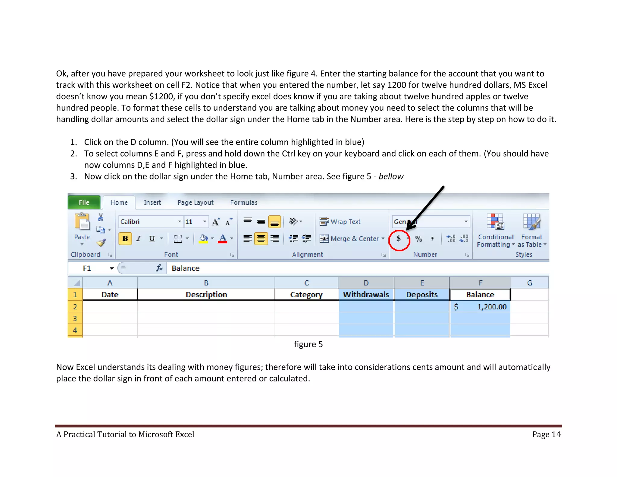 A Practical Tutorial to Microsoft Excel Page 14
Ok, after you have prepared your worksheet to look just like figure 4. Enter the starting balance for the account that you want to
track with this worksheet on cell F2. Notice that when you entered the number, let say 1200 for twelve hundred dollars, MS Excel
doesn’t know you mean $1200, if you don’t specify excel does know if you are taking about twelve hundred apples or twelve
hundred people. To format these cells to understand you are talking about money you need to select the columns that will be
handling dollar amounts and select the dollar sign under the Home tab in the Number area. Here is the step by step on how to do it.
1. Click on the D column. (You will see the entire column highlighted in blue)
2. To select columns E and F, press and hold down the Ctrl key on your keyboard and click on each of them. (You should have
now columns D,E and F highlighted in blue.
3. Now click on the dollar sign under the Home tab, Number area. See figure 5 - bellow
figure 5
Now Excel understands its dealing with money figures; therefore will take into considerations cents amount and will automatically
place the dollar sign in front of each amount entered or calculated.
 