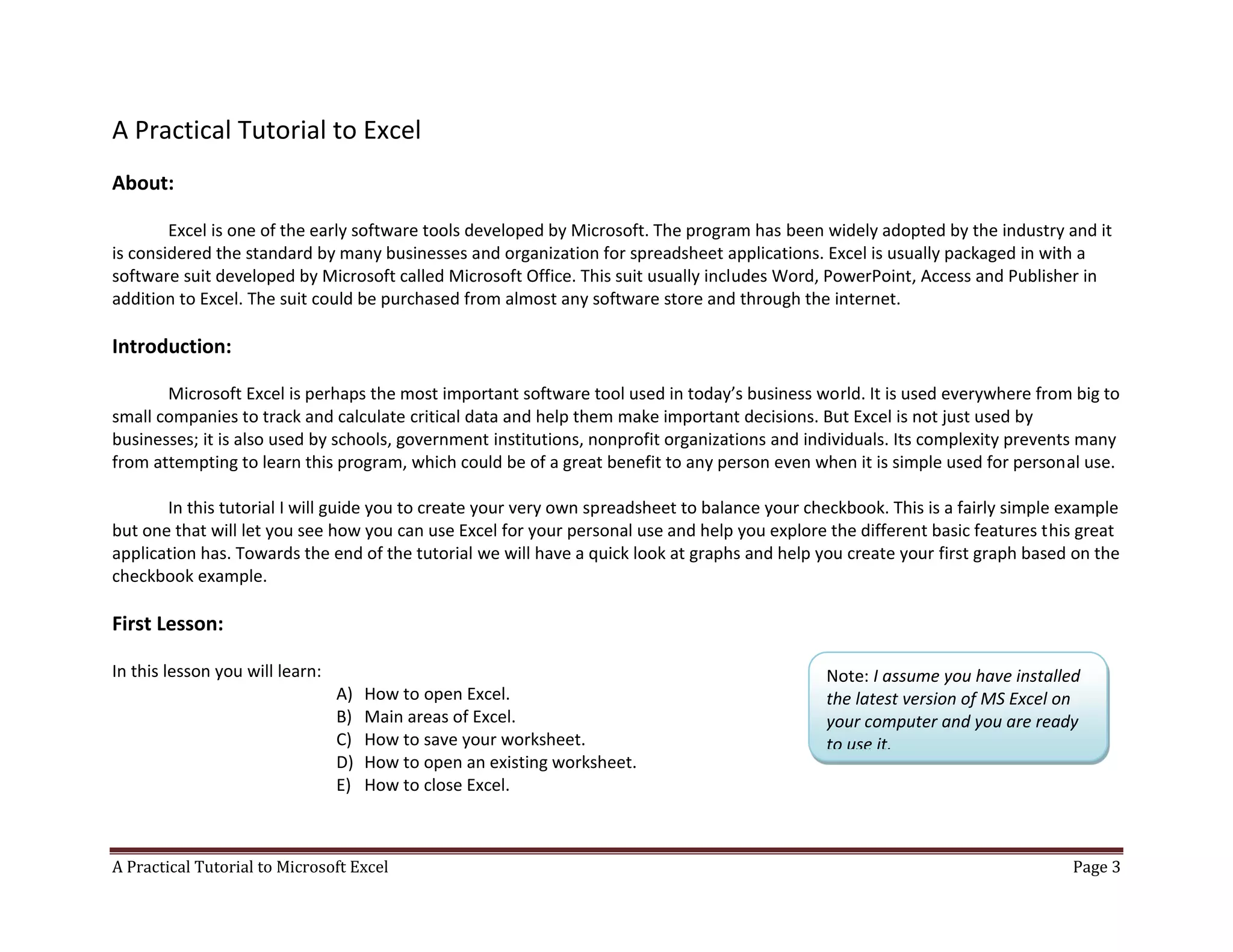 A Practical Tutorial to Microsoft Excel Page 3
A Practical Tutorial to Excel
About:
Excel is one of the early software tools developed by Microsoft. The program has been widely adopted by the industry and it
is considered the standard by many businesses and organization for spreadsheet applications. Excel is usually packaged in with a
software suit developed by Microsoft called Microsoft Office. This suit usually includes Word, PowerPoint, Access and Publisher in
addition to Excel. The suit could be purchased from almost any software store and through the internet.
Introduction:
Microsoft Excel is perhaps the most important software tool used in today’s business world. It is used everywhere from big to
small companies to track and calculate critical data and help them make important decisions. But Excel is not just used by
businesses; it is also used by schools, government institutions, nonprofit organizations and individuals. Its complexity prevents many
from attempting to learn this program, which could be of a great benefit to any person even when it is simple used for personal use.
In this tutorial I will guide you to create your very own spreadsheet to balance your checkbook. This is a fairly simple example
but one that will let you see how you can use Excel for your personal use and help you explore the different basic features this great
application has. Towards the end of the tutorial we will have a quick look at graphs and help you create your first graph based on the
checkbook example.
First Lesson:
In this lesson you will learn:
A) How to open Excel.
B) Main areas of Excel.
C) How to save your worksheet.
D) How to open an existing worksheet.
E) How to close Excel.
Note: I assume you have installed
the latest version of MS Excel on
your computer and you are ready
to use it.
 