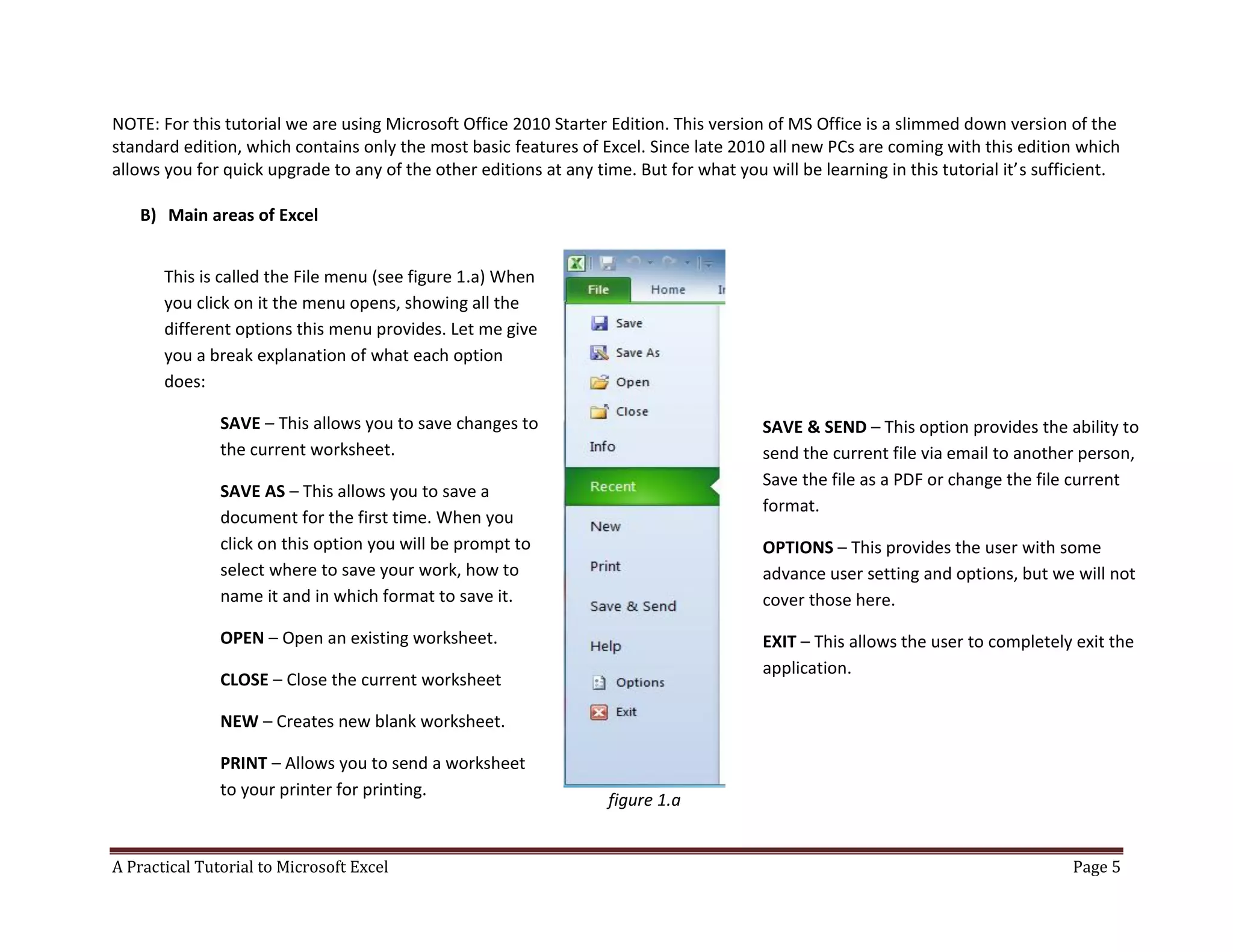 A Practical Tutorial to Microsoft Excel Page 5
NOTE: For this tutorial we are using Microsoft Office 2010 Starter Edition. This version of MS Office is a slimmed down version of the
standard edition, which contains only the most basic features of Excel. Since late 2010 all new PCs are coming with this edition which
allows you for quick upgrade to any of the other editions at any time. But for what you will be learning in this tutorial it’s sufficient.
B) Main areas of Excel
figure 1.a
This is called the File menu (see figure 1.a) When
you click on it the menu opens, showing all the
different options this menu provides. Let me give
you a break explanation of what each option
does:
SAVE – This allows you to save changes to
the current worksheet.
SAVE AS – This allows you to save a
document for the first time. When you
click on this option you will be prompt to
select where to save your work, how to
name it and in which format to save it.
OPEN – Open an existing worksheet.
CLOSE – Close the current worksheet
NEW – Creates new blank worksheet.
PRINT – Allows you to send a worksheet
to your printer for printing.
SAVE & SEND – This option provides the ability to
send the current file via email to another person,
Save the file as a PDF or change the file current
format.
OPTIONS – This provides the user with some
advance user setting and options, but we will not
cover those here.
EXIT – This allows the user to completely exit the
application.
 