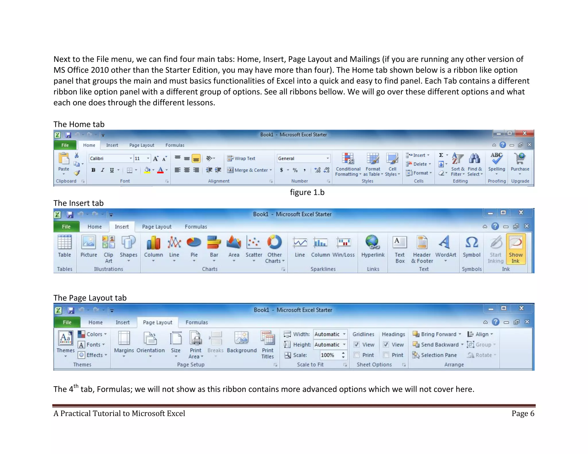 A Practical Tutorial to Microsoft Excel Page 6
Next to the File menu, we can find four main tabs: Home, Insert, Page Layout and Mailings (if you are running any other version of
MS Office 2010 other than the Starter Edition, you may have more than four). The Home tab shown below is a ribbon like option
panel that groups the main and must basics functionalities of Excel into a quick and easy to find panel. Each Tab contains a different
ribbon like option panel with a different group of options. See all ribbons bellow. We will go over these different options and what
each one does through the different lessons.
The Home tab
figure 1.b
The Insert tab
The Page Layout tab
The 4th
tab, Formulas; we will not show as this ribbon contains more advanced options which we will not cover here.
 