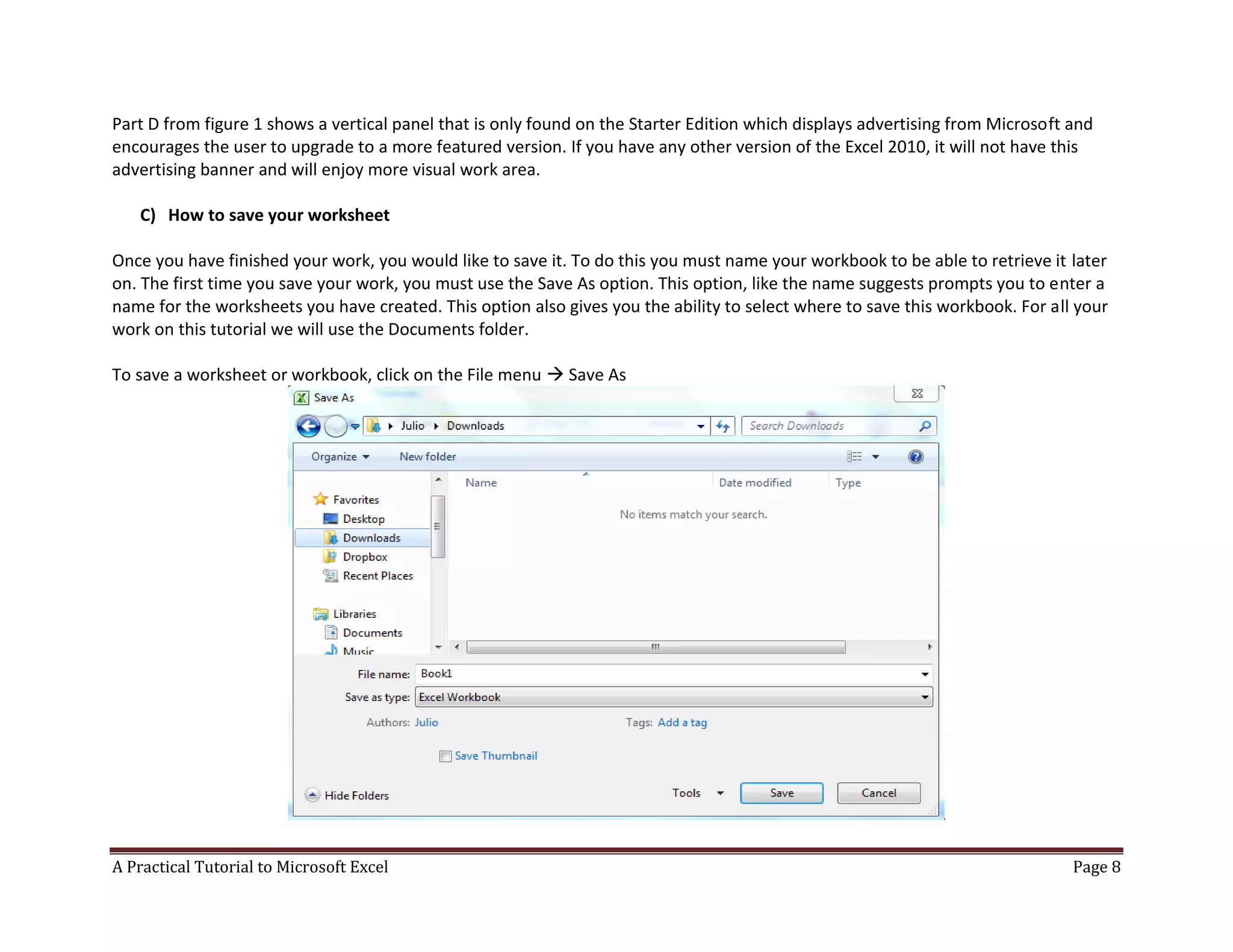 A Practical Tutorial to Microsoft Excel Page 8
Part D from figure 1 shows a vertical panel that is only found on the Starter Edition which displays advertising from Microsoft and
encourages the user to upgrade to a more featured version. If you have any other version of the Excel 2010, it will not have this
advertising banner and will enjoy more visual work area.
C) How to save your worksheet
Once you have finished your work, you would like to save it. To do this you must name your workbook to be able to retrieve it later
on. The first time you save your work, you must use the Save As option. This option, like the name suggests prompts you to enter a
name for the worksheets you have created. This option also gives you the ability to select where to save this workbook. For all your
work on this tutorial we will use the Documents folder.
To save a worksheet or workbook, click on the File menu  Save As
 