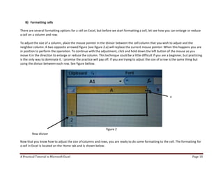 A Practical Tutorial to Microsoft Excel Page 10
B) Formatting cells
There are several formatting options for a cell on Excel, but before we start formatting a cell, let see how you can enlarge or reduce
a cell on a column and row.
To adjust the size of a column, place the mouse pointer in the divisor between the cell column that you wish to adjust and the
neighbor column. A two opposite arrowed figure (see figure 2.a) will replace the current mouse pointer. When this happens you are
in position to perform the operation. To continue with the adjustment, click and hold down the left button of the mouse as you
move it in the direction to enlarge or reduce the column. This technique could be a little difficult if you are a beginner, but practicing
is the only way to dominate it. I promise the practice will pay off. If you are trying to adjust the size of a row is the same thing but
using the divisor between each row. See figure bellow.
figure 2
Now that you know how to adjust the size of columns and rows, you are ready to do some formatting to the cell. The formatting for
a cell in Excel is located on the Home tab and is shown below.
a
Row divisor
 