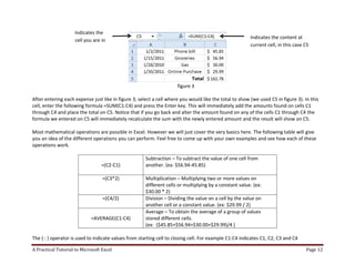 A Practical Tutorial to Microsoft Excel Page 12
figure 3
After entering each expense just like in figure 3; select a cell where you would like the total to show (we used C5 in figure 3). In this
cell, enter the following formula =SUM(C1:C4) and press the Enter key. This will immediately add the amounts found on cells C1
through C4 and place the total on C5. Notice that if you go back and alter the amount found on any of the cells C1 through C4 the
formula we entered on C5 will immediately recalculate the sum with the newly entered amount and the result will show on C5.
Most mathematical operations are possible in Excel. However we will just cover the very basics here. The following table will give
you an idea of the different operations you can perform. Feel free to come up with your own examples and see how each of these
operations work.
=(C2-C1)
Subtraction – To subtract the value of one cell from
another. (ex: $56.94-45.85)
=(C3*2) Multiplication – Multiplying two or more values on
different cells or multiplying by a constant value. (ex:
$30.00 * 2)
=(C4/2) Division – Dividing the value on a cell by the value on
another cell or a constant value. (ex: $29.99 / 2)
=AVERAGE(C1:C4)
Average – To obtain the average of a group of values
stored different cells.
(ex: ($45.85+$56.94+$30.00+$29.99)/4 )
The ( : ) operator is used to indicate values from starting cell to closing cell. For example C1:C4 indicates C1, C2, C3 and C4
Indicates the
cell you are in
Indicates the content at
current cell, in this case C5
 