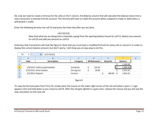 A Practical Tutorial to Microsoft Excel Page 15
Ok, now we need to create a formula for the cells on the F column, the Balance column that will calculate the balance every time a
new transaction is entered into the account. This formula will have to credit the account when a deposit is made or debit when a
withdrawal is made.
Enter the following formula into cell F3 and press the Enter key after you are done
=(F2-D3+E3)
Note that what we are doing here is basically saying from the opening balance found on cell F2, deduct any amount
on cell D3 and add any amount on cell E3.
Entering a few transactions will look like figure 6. Note that you must have a modified formula for every cell on column F in order to
display the correct balance amount; but don’t worry, I will show you an easy way to do this.
figure 6
To copy the formula place from F3 to F4, simple place the mouse on the lower right corner of the cell and when a plus ( + ) sign
appears click and hold down as you move to cell F4. After the cell gets lighted in a grey color, release the mouse and you will see the
new calculation on the new cell.
 