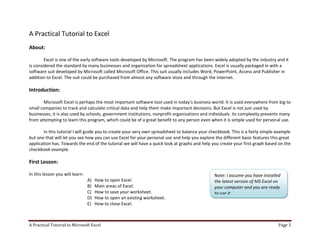 A Practical Tutorial to Microsoft Excel Page 3
A Practical Tutorial to Excel
About:
Excel is one of the early software tools developed by Microsoft. The program has been widely adopted by the industry and it
is considered the standard by many businesses and organization for spreadsheet applications. Excel is usually packaged in with a
software suit developed by Microsoft called Microsoft Office. This suit usually includes Word, PowerPoint, Access and Publisher in
addition to Excel. The suit could be purchased from almost any software store and through the internet.
Introduction:
Microsoft Excel is perhaps the most important software tool used in today’s business world. It is used everywhere from big to
small companies to track and calculate critical data and help them make important decisions. But Excel is not just used by
businesses; it is also used by schools, government institutions, nonprofit organizations and individuals. Its complexity prevents many
from attempting to learn this program, which could be of a great benefit to any person even when it is simple used for personal use.
In this tutorial I will guide you to create your very own spreadsheet to balance your checkbook. This is a fairly simple example
but one that will let you see how you can use Excel for your personal use and help you explore the different basic features this great
application has. Towards the end of the tutorial we will have a quick look at graphs and help you create your first graph based on the
checkbook example.
First Lesson:
In this lesson you will learn:
A) How to open Excel.
B) Main areas of Excel.
C) How to save your worksheet.
D) How to open an existing worksheet.
E) How to close Excel.
Note: I assume you have installed
the latest version of MS Excel on
your computer and you are ready
to use it.
 
