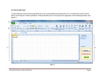 A Practical Tutorial to Microsoft Excel Page 4
A) How to open Excel
To open MS Excel, locate the Microsoft Office Excel icon on the Desktop and double click on it; or simple find it under the Start
Menu  All Programs  Microsoft Office  Microsoft Office Excel. This will open the application on the following window. (See
figure 1)
figure 1
a
b
c d
 