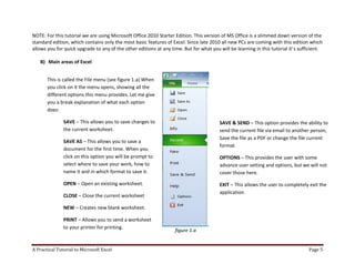 A Practical Tutorial to Microsoft Excel Page 5
NOTE: For this tutorial we are using Microsoft Office 2010 Starter Edition. This version of MS Office is a slimmed down version of the
standard edition, which contains only the most basic features of Excel. Since late 2010 all new PCs are coming with this edition which
allows you for quick upgrade to any of the other editions at any time. But for what you will be learning in this tutorial it’s sufficient.
B) Main areas of Excel
figure 1.a
This is called the File menu (see figure 1.a) When
you click on it the menu opens, showing all the
different options this menu provides. Let me give
you a break explanation of what each option
does:
SAVE – This allows you to save changes to
the current worksheet.
SAVE AS – This allows you to save a
document for the first time. When you
click on this option you will be prompt to
select where to save your work, how to
name it and in which format to save it.
OPEN – Open an existing worksheet.
CLOSE – Close the current worksheet
NEW – Creates new blank worksheet.
PRINT – Allows you to send a worksheet
to your printer for printing.
SAVE & SEND – This option provides the ability to
send the current file via email to another person,
Save the file as a PDF or change the file current
format.
OPTIONS – This provides the user with some
advance user setting and options, but we will not
cover those here.
EXIT – This allows the user to completely exit the
application.
 