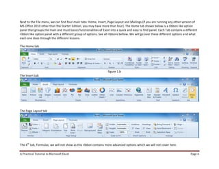 A Practical Tutorial to Microsoft Excel Page 6
Next to the File menu, we can find four main tabs: Home, Insert, Page Layout and Mailings (if you are running any other version of
MS Office 2010 other than the Starter Edition, you may have more than four). The Home tab shown below is a ribbon like option
panel that groups the main and must basics functionalities of Excel into a quick and easy to find panel. Each Tab contains a different
ribbon like option panel with a different group of options. See all ribbons bellow. We will go over these different options and what
each one does through the different lessons.
The Home tab
figure 1.b
The Insert tab
The Page Layout tab
The 4th
tab, Formulas; we will not show as this ribbon contains more advanced options which we will not cover here.
 