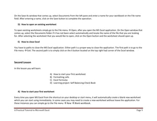 A Practical Tutorial to Microsoft Excel Page 9
On the Save As window that comes up, select Documents from the left pane and enter a name for your workbook on the File name
field. After entering a name, click on the Save button to complete the operation.
D) How to open an existing worksheet
To open existing worksheets simply go to the File menu  Open, after you open the MS Excel application. On the Open window that
comes up, select the Documents folder if it has not been select automatically and locate the name of the file that you are looking
for. After selecting the worksheet that you would like to open, click on the Open button and the worksheet should open up.
E) How to close Excel
You have to paths to close the MS Excel application. Either path is a proper way to close the application. The first path is to go to the
File menu  Exit. The second path is to simply click on the X button located on the top right had corner of the Excel window.
Second Lesson
In this lesson you will learn:
A) How to start your first worksheet
B) Formatting cells
C) Excel formulas
D) Learning project: Self Balancing Check Book
A) How to start your first worksheet
Every time you open MS Excel from the shortcut on your desktop or start menu, it will automatically create a blank new worksheet
which you can start using immediately. In some cases you may need to create a new worksheet without leave the application. For
these instances you can simple go to the File menu  New  Blank workbook.
 