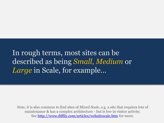 In rough terms, most sites can be
described as being Small, Medium or
Large in Scale, for example…



 Note, it is also common to find sites of Mixed Scale, e.g. a site that requires lots of
     maintenance & has a complex architecture - but is low in visitor activity.
           See http://www.diffily.com/articles/websitescale.htm for more.
 