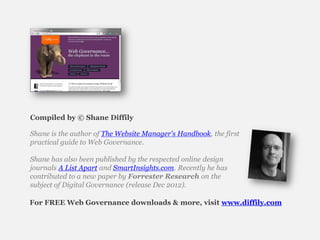 Compiled by © Shane Diffily

Shane is the author of The Website Manager's Handbook, the first
practical guide to Web Governance.

Shane has also been published by the respected online design
journals A List Apart and SmartInsights.com. Recently he has
contributed to a new paper by Forrester Research on the
subject of Digital Governance (release Dec 2012).

For FREE Web Governance downloads & more, visit www.diffily.com
 