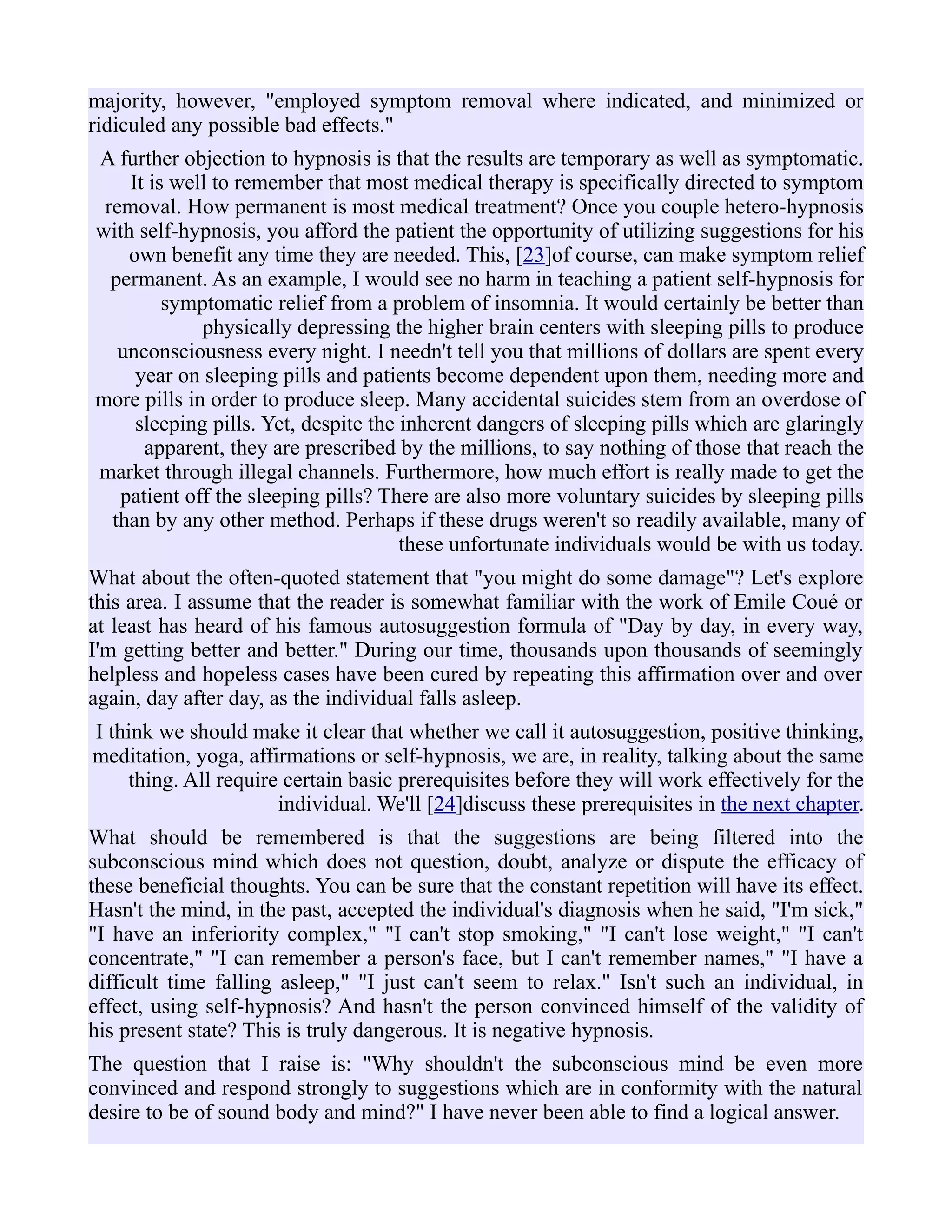majority, however, "employed symptom removal where indicated, and minimized or
ridiculed any possible bad effects."
A further objection to hypnosis is that the results are temporary as well as symptomatic.
It is well to remember that most medical therapy is specifically directed to symptom
removal. How permanent is most medical treatment? Once you couple hetero-hypnosis
with self-hypnosis, you afford the patient the opportunity of utilizing suggestions for his
own benefit any time they are needed. This, [23]of course, can make symptom relief
permanent. As an example, I would see no harm in teaching a patient self-hypnosis for
symptomatic relief from a problem of insomnia. It would certainly be better than
physically depressing the higher brain centers with sleeping pills to produce
unconsciousness every night. I needn't tell you that millions of dollars are spent every
year on sleeping pills and patients become dependent upon them, needing more and
more pills in order to produce sleep. Many accidental suicides stem from an overdose of
sleeping pills. Yet, despite the inherent dangers of sleeping pills which are glaringly
apparent, they are prescribed by the millions, to say nothing of those that reach the
market through illegal channels. Furthermore, how much effort is really made to get the
patient off the sleeping pills? There are also more voluntary suicides by sleeping pills
than by any other method. Perhaps if these drugs weren't so readily available, many of
these unfortunate individuals would be with us today.
What about the often-quoted statement that "you might do some damage"? Let's explore
this area. I assume that the reader is somewhat familiar with the work of Emile Coué or
at least has heard of his famous autosuggestion formula of "Day by day, in every way,
I'm getting better and better." During our time, thousands upon thousands of seemingly
helpless and hopeless cases have been cured by repeating this affirmation over and over
again, day after day, as the individual falls asleep.
I think we should make it clear that whether we call it autosuggestion, positive thinking,
meditation, yoga, affirmations or self-hypnosis, we are, in reality, talking about the same
thing. All require certain basic prerequisites before they will work effectively for the
individual. We'll [24]discuss these prerequisites in the next chapter.
What should be remembered is that the suggestions are being filtered into the
subconscious mind which does not question, doubt, analyze or dispute the efficacy of
these beneficial thoughts. You can be sure that the constant repetition will have its effect.
Hasn't the mind, in the past, accepted the individual's diagnosis when he said, "I'm sick,"
"I have an inferiority complex," "I can't stop smoking," "I can't lose weight," "I can't
concentrate," "I can remember a person's face, but I can't remember names," "I have a
difficult time falling asleep," "I just can't seem to relax." Isn't such an individual, in
effect, using self-hypnosis? And hasn't the person convinced himself of the validity of
his present state? This is truly dangerous. It is negative hypnosis.
The question that I raise is: "Why shouldn't the subconscious mind be even more
convinced and respond strongly to suggestions which are in conformity with the natural
desire to be of sound body and mind?" I have never been able to find a logical answer.
 