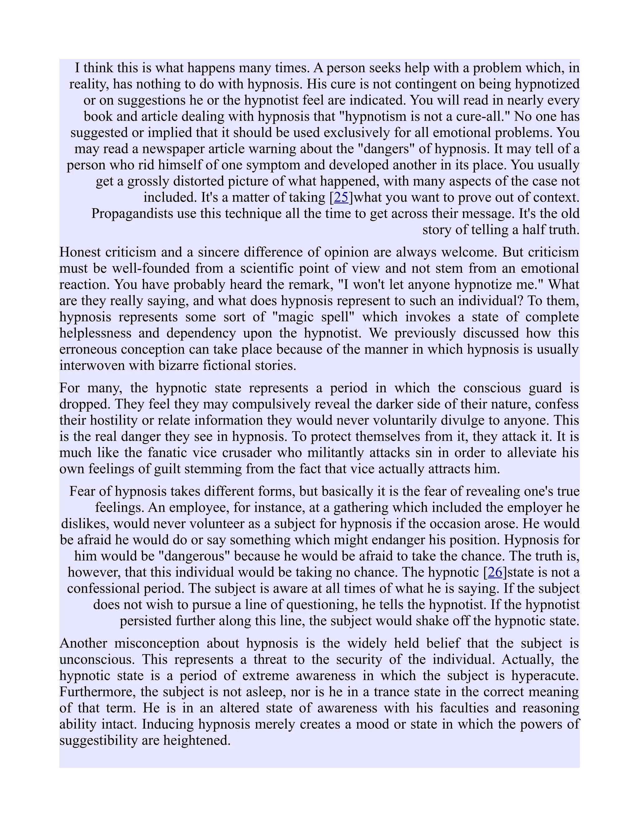I think this is what happens many times. A person seeks help with a problem which, in
reality, has nothing to do with hypnosis. His cure is not contingent on being hypnotized
or on suggestions he or the hypnotist feel are indicated. You will read in nearly every
book and article dealing with hypnosis that "hypnotism is not a cure-all." No one has
suggested or implied that it should be used exclusively for all emotional problems. You
may read a newspaper article warning about the "dangers" of hypnosis. It may tell of a
person who rid himself of one symptom and developed another in its place. You usually
get a grossly distorted picture of what happened, with many aspects of the case not
included. It's a matter of taking [25]what you want to prove out of context.
Propagandists use this technique all the time to get across their message. It's the old
story of telling a half truth.
Honest criticism and a sincere difference of opinion are always welcome. But criticism
must be well-founded from a scientific point of view and not stem from an emotional
reaction. You have probably heard the remark, "I won't let anyone hypnotize me." What
are they really saying, and what does hypnosis represent to such an individual? To them,
hypnosis represents some sort of "magic spell" which invokes a state of complete
helplessness and dependency upon the hypnotist. We previously discussed how this
erroneous conception can take place because of the manner in which hypnosis is usually
interwoven with bizarre fictional stories.
For many, the hypnotic state represents a period in which the conscious guard is
dropped. They feel they may compulsively reveal the darker side of their nature, confess
their hostility or relate information they would never voluntarily divulge to anyone. This
is the real danger they see in hypnosis. To protect themselves from it, they attack it. It is
much like the fanatic vice crusader who militantly attacks sin in order to alleviate his
own feelings of guilt stemming from the fact that vice actually attracts him.
Fear of hypnosis takes different forms, but basically it is the fear of revealing one's true
feelings. An employee, for instance, at a gathering which included the employer he
dislikes, would never volunteer as a subject for hypnosis if the occasion arose. He would
be afraid he would do or say something which might endanger his position. Hypnosis for
him would be "dangerous" because he would be afraid to take the chance. The truth is,
however, that this individual would be taking no chance. The hypnotic [26]state is not a
confessional period. The subject is aware at all times of what he is saying. If the subject
does not wish to pursue a line of questioning, he tells the hypnotist. If the hypnotist
persisted further along this line, the subject would shake off the hypnotic state.
Another misconception about hypnosis is the widely held belief that the subject is
unconscious. This represents a threat to the security of the individual. Actually, the
hypnotic state is a period of extreme awareness in which the subject is hyperacute.
Furthermore, the subject is not asleep, nor is he in a trance state in the correct meaning
of that term. He is in an altered state of awareness with his faculties and reasoning
ability intact. Inducing hypnosis merely creates a mood or state in which the powers of
suggestibility are heightened.
 
