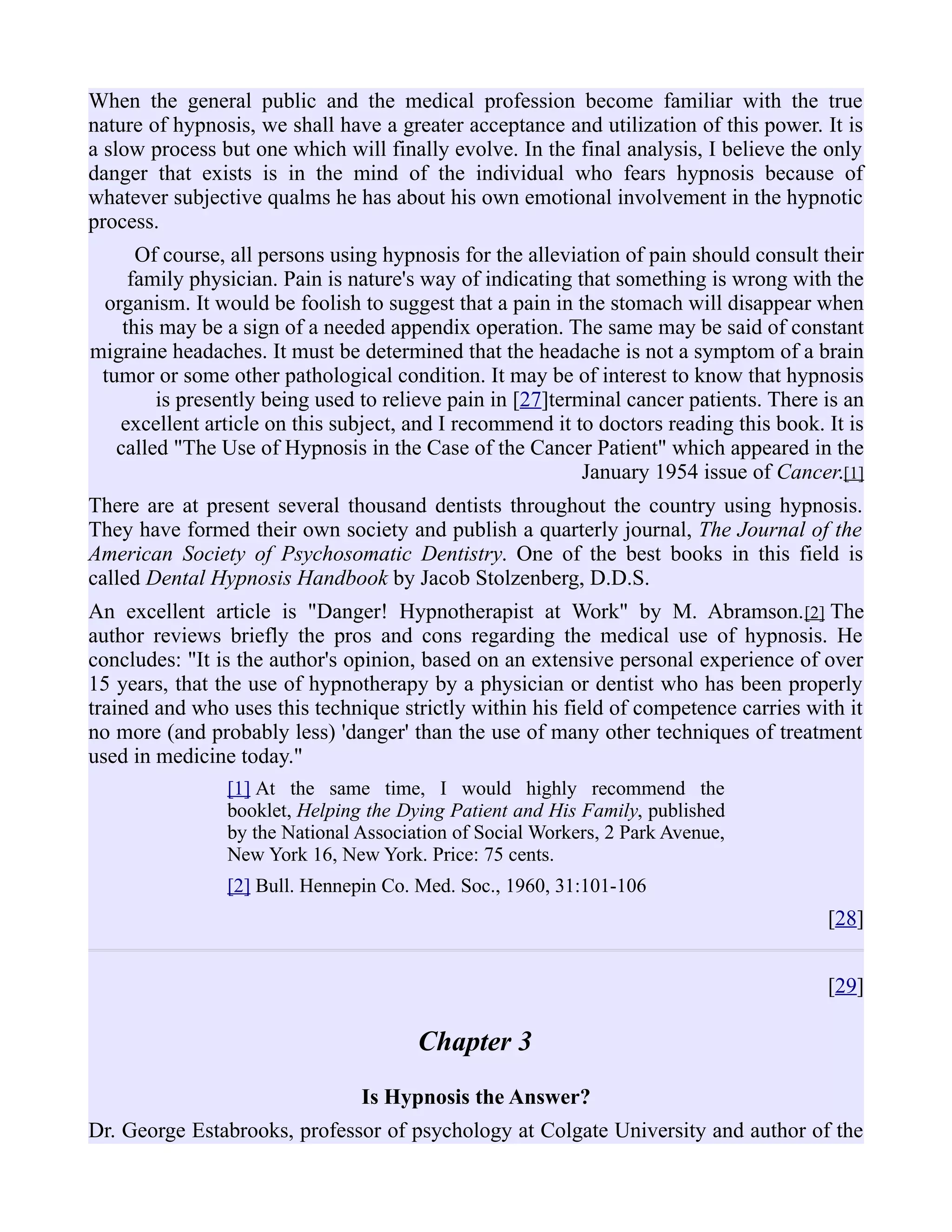 When the general public and the medical profession become familiar with the true
nature of hypnosis, we shall have a greater acceptance and utilization of this power. It is
a slow process but one which will finally evolve. In the final analysis, I believe the only
danger that exists is in the mind of the individual who fears hypnosis because of
whatever subjective qualms he has about his own emotional involvement in the hypnotic
process.
Of course, all persons using hypnosis for the alleviation of pain should consult their
family physician. Pain is nature's way of indicating that something is wrong with the
organism. It would be foolish to suggest that a pain in the stomach will disappear when
this may be a sign of a needed appendix operation. The same may be said of constant
migraine headaches. It must be determined that the headache is not a symptom of a brain
tumor or some other pathological condition. It may be of interest to know that hypnosis
is presently being used to relieve pain in [27]terminal cancer patients. There is an
excellent article on this subject, and I recommend it to doctors reading this book. It is
called "The Use of Hypnosis in the Case of the Cancer Patient" which appeared in the
January 1954 issue of Cancer.[1]
There are at present several thousand dentists throughout the country using hypnosis.
They have formed their own society and publish a quarterly journal, The Journal of the
American Society of Psychosomatic Dentistry. One of the best books in this field is
called Dental Hypnosis Handbook by Jacob Stolzenberg, D.D.S.
An excellent article is "Danger! Hypnotherapist at Work" by M. Abramson.[2] The
author reviews briefly the pros and cons regarding the medical use of hypnosis. He
concludes: "It is the author's opinion, based on an extensive personal experience of over
15 years, that the use of hypnotherapy by a physician or dentist who has been properly
trained and who uses this technique strictly within his field of competence carries with it
no more (and probably less) 'danger' than the use of many other techniques of treatment
used in medicine today."
[1] At the same time, I would highly recommend the
booklet, Helping the Dying Patient and His Family, published
by the National Association of Social Workers, 2 Park Avenue,
New York 16, New York. Price: 75 cents.
[2] Bull. Hennepin Co. Med. Soc., 1960, 31:101-106
[28]
[29]
Chapter 3
Is Hypnosis the Answer?
Dr. George Estabrooks, professor of psychology at Colgate University and author of the
 