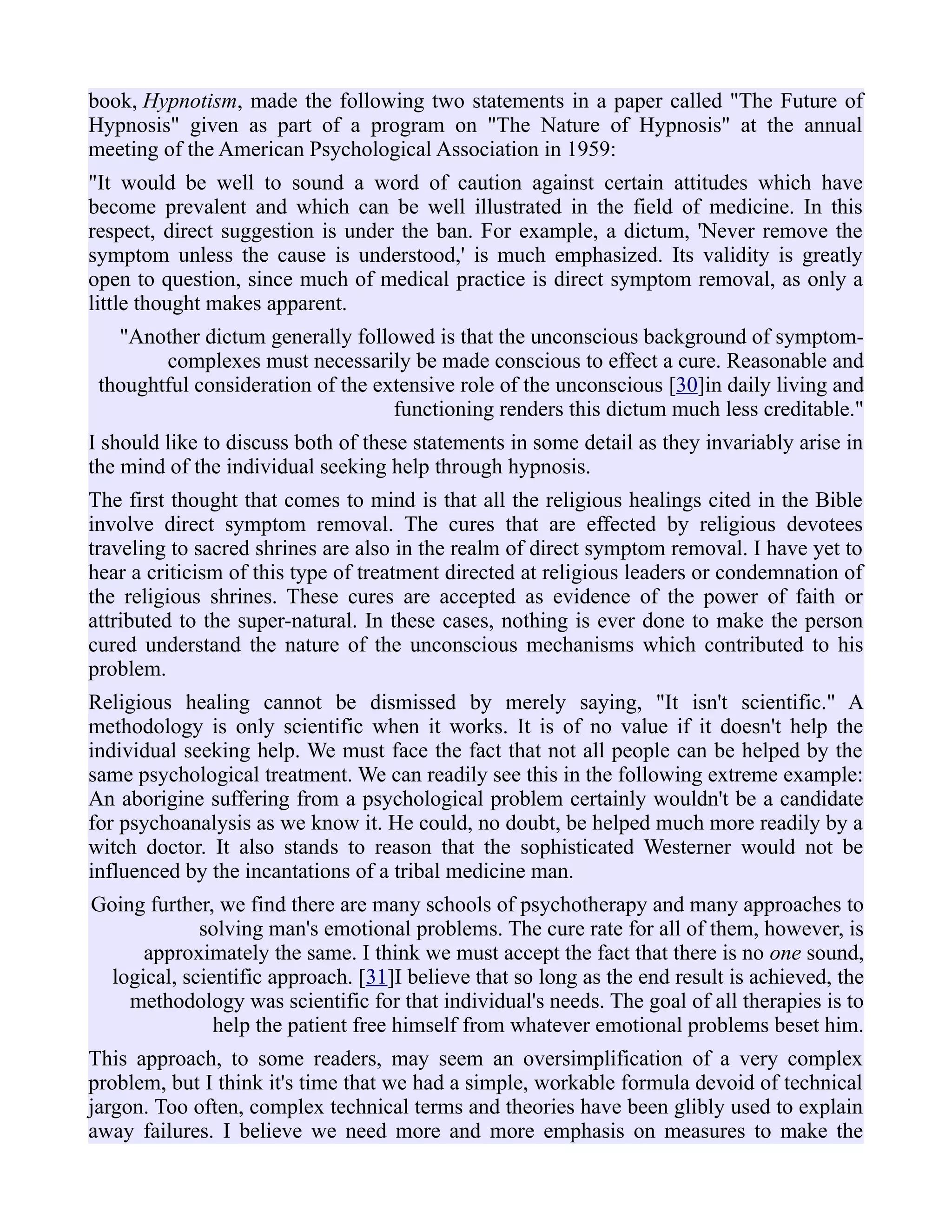 book, Hypnotism, made the following two statements in a paper called "The Future of
Hypnosis" given as part of a program on "The Nature of Hypnosis" at the annual
meeting of the American Psychological Association in 1959:
"It would be well to sound a word of caution against certain attitudes which have
become prevalent and which can be well illustrated in the field of medicine. In this
respect, direct suggestion is under the ban. For example, a dictum, 'Never remove the
symptom unless the cause is understood,' is much emphasized. Its validity is greatly
open to question, since much of medical practice is direct symptom removal, as only a
little thought makes apparent.
"Another dictum generally followed is that the unconscious background of symptom-
complexes must necessarily be made conscious to effect a cure. Reasonable and
thoughtful consideration of the extensive role of the unconscious [30]in daily living and
functioning renders this dictum much less creditable."
I should like to discuss both of these statements in some detail as they invariably arise in
the mind of the individual seeking help through hypnosis.
The first thought that comes to mind is that all the religious healings cited in the Bible
involve direct symptom removal. The cures that are effected by religious devotees
traveling to sacred shrines are also in the realm of direct symptom removal. I have yet to
hear a criticism of this type of treatment directed at religious leaders or condemnation of
the religious shrines. These cures are accepted as evidence of the power of faith or
attributed to the super-natural. In these cases, nothing is ever done to make the person
cured understand the nature of the unconscious mechanisms which contributed to his
problem.
Religious healing cannot be dismissed by merely saying, "It isn't scientific." A
methodology is only scientific when it works. It is of no value if it doesn't help the
individual seeking help. We must face the fact that not all people can be helped by the
same psychological treatment. We can readily see this in the following extreme example:
An aborigine suffering from a psychological problem certainly wouldn't be a candidate
for psychoanalysis as we know it. He could, no doubt, be helped much more readily by a
witch doctor. It also stands to reason that the sophisticated Westerner would not be
influenced by the incantations of a tribal medicine man.
Going further, we find there are many schools of psychotherapy and many approaches to
solving man's emotional problems. The cure rate for all of them, however, is
approximately the same. I think we must accept the fact that there is no one sound,
logical, scientific approach. [31]I believe that so long as the end result is achieved, the
methodology was scientific for that individual's needs. The goal of all therapies is to
help the patient free himself from whatever emotional problems beset him.
This approach, to some readers, may seem an oversimplification of a very complex
problem, but I think it's time that we had a simple, workable formula devoid of technical
jargon. Too often, complex technical terms and theories have been glibly used to explain
away failures. I believe we need more and more emphasis on measures to make the
 