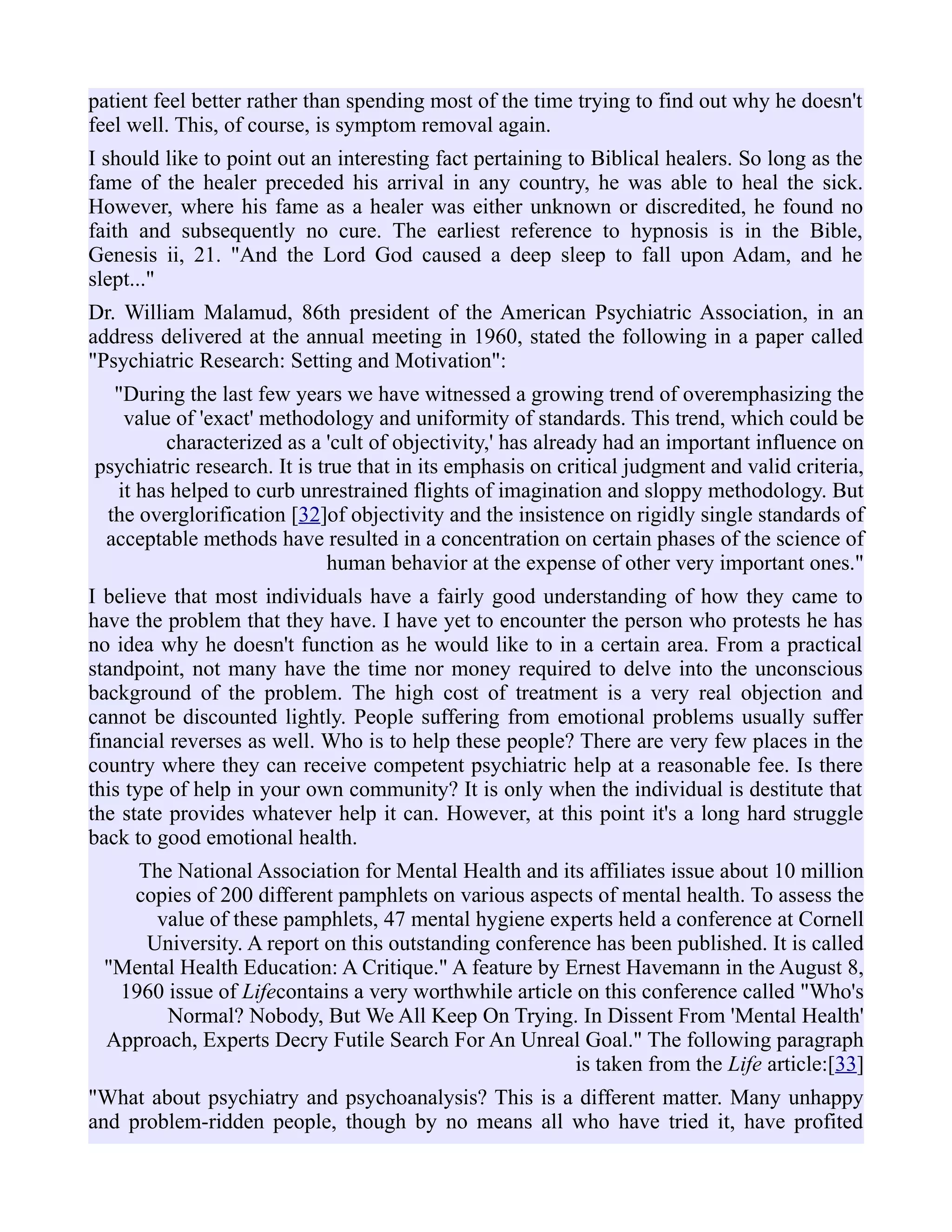 patient feel better rather than spending most of the time trying to find out why he doesn't
feel well. This, of course, is symptom removal again.
I should like to point out an interesting fact pertaining to Biblical healers. So long as the
fame of the healer preceded his arrival in any country, he was able to heal the sick.
However, where his fame as a healer was either unknown or discredited, he found no
faith and subsequently no cure. The earliest reference to hypnosis is in the Bible,
Genesis ii, 21. "And the Lord God caused a deep sleep to fall upon Adam, and he
slept..."
Dr. William Malamud, 86th president of the American Psychiatric Association, in an
address delivered at the annual meeting in 1960, stated the following in a paper called
"Psychiatric Research: Setting and Motivation":
"During the last few years we have witnessed a growing trend of overemphasizing the
value of 'exact' methodology and uniformity of standards. This trend, which could be
characterized as a 'cult of objectivity,' has already had an important influence on
psychiatric research. It is true that in its emphasis on critical judgment and valid criteria,
it has helped to curb unrestrained flights of imagination and sloppy methodology. But
the overglorification [32]of objectivity and the insistence on rigidly single standards of
acceptable methods have resulted in a concentration on certain phases of the science of
human behavior at the expense of other very important ones."
I believe that most individuals have a fairly good understanding of how they came to
have the problem that they have. I have yet to encounter the person who protests he has
no idea why he doesn't function as he would like to in a certain area. From a practical
standpoint, not many have the time nor money required to delve into the unconscious
background of the problem. The high cost of treatment is a very real objection and
cannot be discounted lightly. People suffering from emotional problems usually suffer
financial reverses as well. Who is to help these people? There are very few places in the
country where they can receive competent psychiatric help at a reasonable fee. Is there
this type of help in your own community? It is only when the individual is destitute that
the state provides whatever help it can. However, at this point it's a long hard struggle
back to good emotional health.
The National Association for Mental Health and its affiliates issue about 10 million
copies of 200 different pamphlets on various aspects of mental health. To assess the
value of these pamphlets, 47 mental hygiene experts held a conference at Cornell
University. A report on this outstanding conference has been published. It is called
"Mental Health Education: A Critique." A feature by Ernest Havemann in the August 8,
1960 issue of Lifecontains a very worthwhile article on this conference called "Who's
Normal? Nobody, But We All Keep On Trying. In Dissent From 'Mental Health'
Approach, Experts Decry Futile Search For An Unreal Goal." The following paragraph
is taken from the Life article:[33]
"What about psychiatry and psychoanalysis? This is a different matter. Many unhappy
and problem-ridden people, though by no means all who have tried it, have profited
 