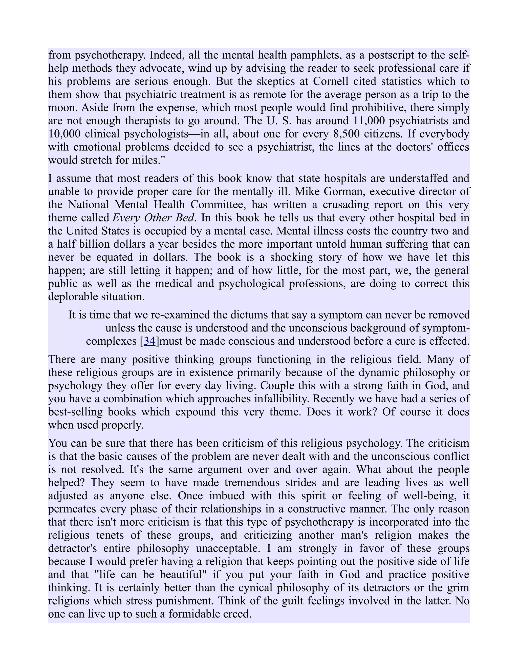 from psychotherapy. Indeed, all the mental health pamphlets, as a postscript to the self-
help methods they advocate, wind up by advising the reader to seek professional care if
his problems are serious enough. But the skeptics at Cornell cited statistics which to
them show that psychiatric treatment is as remote for the average person as a trip to the
moon. Aside from the expense, which most people would find prohibitive, there simply
are not enough therapists to go around. The U. S. has around 11,000 psychiatrists and
10,000 clinical psychologists—in all, about one for every 8,500 citizens. If everybody
with emotional problems decided to see a psychiatrist, the lines at the doctors' offices
would stretch for miles."
I assume that most readers of this book know that state hospitals are understaffed and
unable to provide proper care for the mentally ill. Mike Gorman, executive director of
the National Mental Health Committee, has written a crusading report on this very
theme called Every Other Bed. In this book he tells us that every other hospital bed in
the United States is occupied by a mental case. Mental illness costs the country two and
a half billion dollars a year besides the more important untold human suffering that can
never be equated in dollars. The book is a shocking story of how we have let this
happen; are still letting it happen; and of how little, for the most part, we, the general
public as well as the medical and psychological professions, are doing to correct this
deplorable situation.
It is time that we re-examined the dictums that say a symptom can never be removed
unless the cause is understood and the unconscious background of symptom-
complexes [34]must be made conscious and understood before a cure is effected.
There are many positive thinking groups functioning in the religious field. Many of
these religious groups are in existence primarily because of the dynamic philosophy or
psychology they offer for every day living. Couple this with a strong faith in God, and
you have a combination which approaches infallibility. Recently we have had a series of
best-selling books which expound this very theme. Does it work? Of course it does
when used properly.
You can be sure that there has been criticism of this religious psychology. The criticism
is that the basic causes of the problem are never dealt with and the unconscious conflict
is not resolved. It's the same argument over and over again. What about the people
helped? They seem to have made tremendous strides and are leading lives as well
adjusted as anyone else. Once imbued with this spirit or feeling of well-being, it
permeates every phase of their relationships in a constructive manner. The only reason
that there isn't more criticism is that this type of psychotherapy is incorporated into the
religious tenets of these groups, and criticizing another man's religion makes the
detractor's entire philosophy unacceptable. I am strongly in favor of these groups
because I would prefer having a religion that keeps pointing out the positive side of life
and that "life can be beautiful" if you put your faith in God and practice positive
thinking. It is certainly better than the cynical philosophy of its detractors or the grim
religions which stress punishment. Think of the guilt feelings involved in the latter. No
one can live up to such a formidable creed.
 