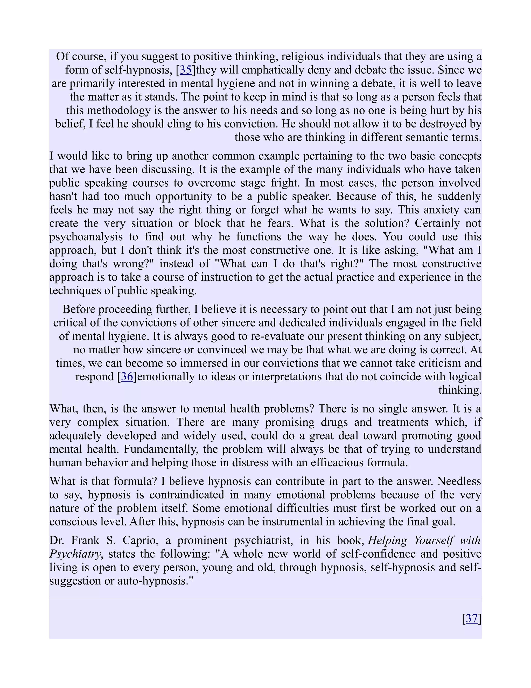 Of course, if you suggest to positive thinking, religious individuals that they are using a
form of self-hypnosis, [35]they will emphatically deny and debate the issue. Since we
are primarily interested in mental hygiene and not in winning a debate, it is well to leave
the matter as it stands. The point to keep in mind is that so long as a person feels that
this methodology is the answer to his needs and so long as no one is being hurt by his
belief, I feel he should cling to his conviction. He should not allow it to be destroyed by
those who are thinking in different semantic terms.
I would like to bring up another common example pertaining to the two basic concepts
that we have been discussing. It is the example of the many individuals who have taken
public speaking courses to overcome stage fright. In most cases, the person involved
hasn't had too much opportunity to be a public speaker. Because of this, he suddenly
feels he may not say the right thing or forget what he wants to say. This anxiety can
create the very situation or block that he fears. What is the solution? Certainly not
psychoanalysis to find out why he functions the way he does. You could use this
approach, but I don't think it's the most constructive one. It is like asking, "What am I
doing that's wrong?" instead of "What can I do that's right?" The most constructive
approach is to take a course of instruction to get the actual practice and experience in the
techniques of public speaking.
Before proceeding further, I believe it is necessary to point out that I am not just being
critical of the convictions of other sincere and dedicated individuals engaged in the field
of mental hygiene. It is always good to re-evaluate our present thinking on any subject,
no matter how sincere or convinced we may be that what we are doing is correct. At
times, we can become so immersed in our convictions that we cannot take criticism and
respond [36]emotionally to ideas or interpretations that do not coincide with logical
thinking.
What, then, is the answer to mental health problems? There is no single answer. It is a
very complex situation. There are many promising drugs and treatments which, if
adequately developed and widely used, could do a great deal toward promoting good
mental health. Fundamentally, the problem will always be that of trying to understand
human behavior and helping those in distress with an efficacious formula.
What is that formula? I believe hypnosis can contribute in part to the answer. Needless
to say, hypnosis is contraindicated in many emotional problems because of the very
nature of the problem itself. Some emotional difficulties must first be worked out on a
conscious level. After this, hypnosis can be instrumental in achieving the final goal.
Dr. Frank S. Caprio, a prominent psychiatrist, in his book, Helping Yourself with
Psychiatry, states the following: "A whole new world of self-confidence and positive
living is open to every person, young and old, through hypnosis, self-hypnosis and self-
suggestion or auto-hypnosis."
[37]
 