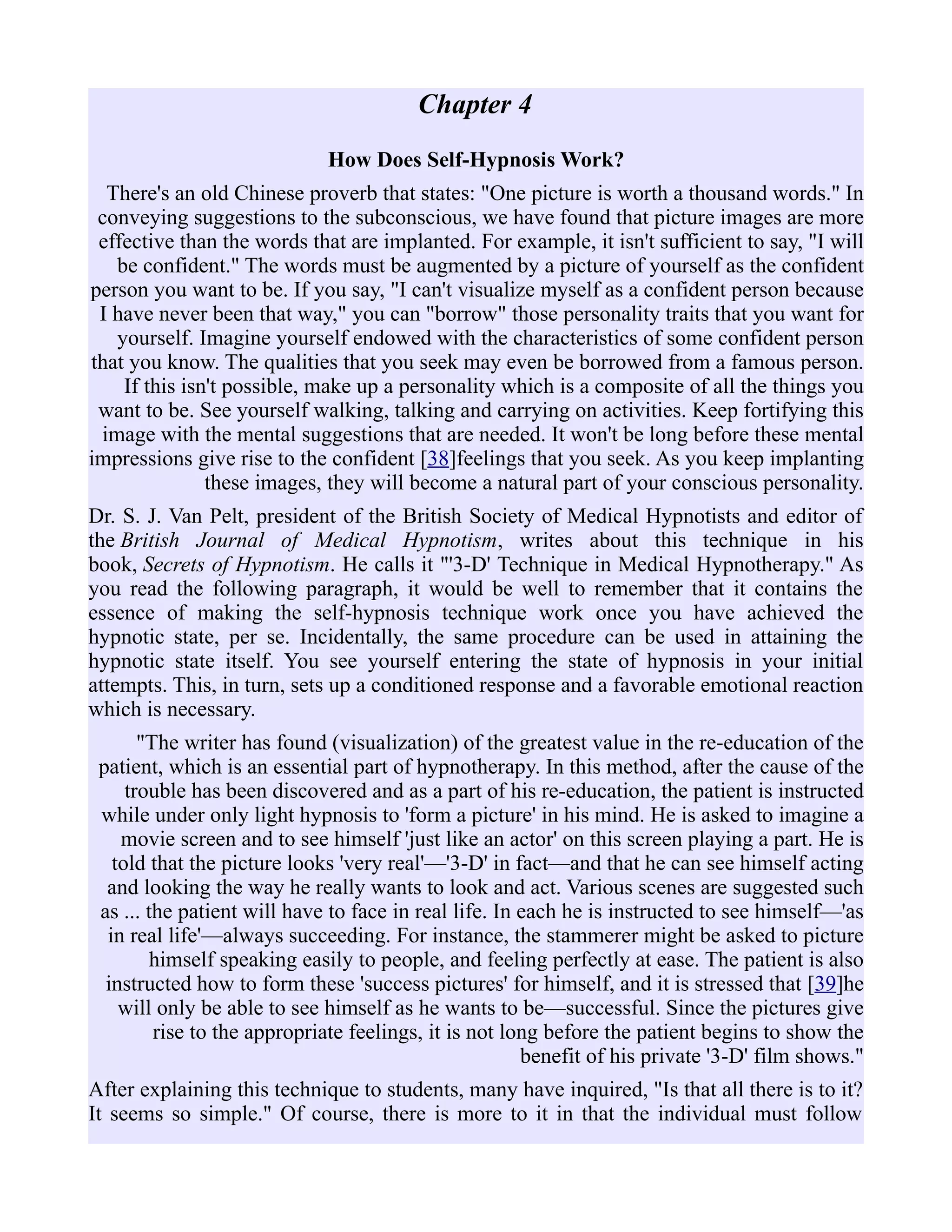 Chapter 4
How Does Self-Hypnosis Work?
There's an old Chinese proverb that states: "One picture is worth a thousand words." In
conveying suggestions to the subconscious, we have found that picture images are more
effective than the words that are implanted. For example, it isn't sufficient to say, "I will
be confident." The words must be augmented by a picture of yourself as the confident
person you want to be. If you say, "I can't visualize myself as a confident person because
I have never been that way," you can "borrow" those personality traits that you want for
yourself. Imagine yourself endowed with the characteristics of some confident person
that you know. The qualities that you seek may even be borrowed from a famous person.
If this isn't possible, make up a personality which is a composite of all the things you
want to be. See yourself walking, talking and carrying on activities. Keep fortifying this
image with the mental suggestions that are needed. It won't be long before these mental
impressions give rise to the confident [38]feelings that you seek. As you keep implanting
these images, they will become a natural part of your conscious personality.
Dr. S. J. Van Pelt, president of the British Society of Medical Hypnotists and editor of
the British Journal of Medical Hypnotism, writes about this technique in his
book, Secrets of Hypnotism. He calls it "'3-D' Technique in Medical Hypnotherapy." As
you read the following paragraph, it would be well to remember that it contains the
essence of making the self-hypnosis technique work once you have achieved the
hypnotic state, per se. Incidentally, the same procedure can be used in attaining the
hypnotic state itself. You see yourself entering the state of hypnosis in your initial
attempts. This, in turn, sets up a conditioned response and a favorable emotional reaction
which is necessary.
"The writer has found (visualization) of the greatest value in the re-education of the
patient, which is an essential part of hypnotherapy. In this method, after the cause of the
trouble has been discovered and as a part of his re-education, the patient is instructed
while under only light hypnosis to 'form a picture' in his mind. He is asked to imagine a
movie screen and to see himself 'just like an actor' on this screen playing a part. He is
told that the picture looks 'very real'—'3-D' in fact—and that he can see himself acting
and looking the way he really wants to look and act. Various scenes are suggested such
as ... the patient will have to face in real life. In each he is instructed to see himself—'as
in real life'—always succeeding. For instance, the stammerer might be asked to picture
himself speaking easily to people, and feeling perfectly at ease. The patient is also
instructed how to form these 'success pictures' for himself, and it is stressed that [39]he
will only be able to see himself as he wants to be—successful. Since the pictures give
rise to the appropriate feelings, it is not long before the patient begins to show the
benefit of his private '3-D' film shows."
After explaining this technique to students, many have inquired, "Is that all there is to it?
It seems so simple." Of course, there is more to it in that the individual must follow
 
