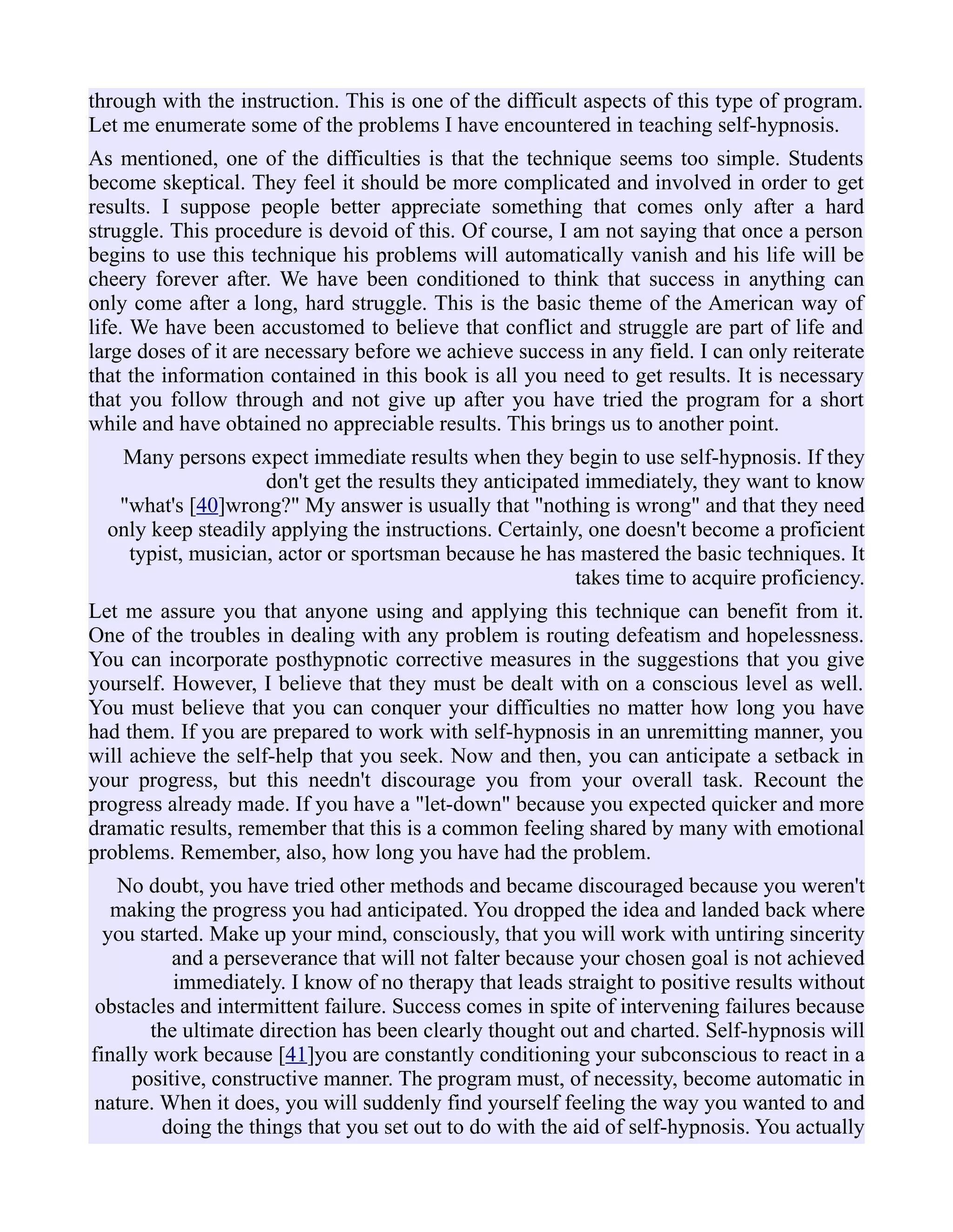 through with the instruction. This is one of the difficult aspects of this type of program.
Let me enumerate some of the problems I have encountered in teaching self-hypnosis.
As mentioned, one of the difficulties is that the technique seems too simple. Students
become skeptical. They feel it should be more complicated and involved in order to get
results. I suppose people better appreciate something that comes only after a hard
struggle. This procedure is devoid of this. Of course, I am not saying that once a person
begins to use this technique his problems will automatically vanish and his life will be
cheery forever after. We have been conditioned to think that success in anything can
only come after a long, hard struggle. This is the basic theme of the American way of
life. We have been accustomed to believe that conflict and struggle are part of life and
large doses of it are necessary before we achieve success in any field. I can only reiterate
that the information contained in this book is all you need to get results. It is necessary
that you follow through and not give up after you have tried the program for a short
while and have obtained no appreciable results. This brings us to another point.
Many persons expect immediate results when they begin to use self-hypnosis. If they
don't get the results they anticipated immediately, they want to know
"what's [40]wrong?" My answer is usually that "nothing is wrong" and that they need
only keep steadily applying the instructions. Certainly, one doesn't become a proficient
typist, musician, actor or sportsman because he has mastered the basic techniques. It
takes time to acquire proficiency.
Let me assure you that anyone using and applying this technique can benefit from it.
One of the troubles in dealing with any problem is routing defeatism and hopelessness.
You can incorporate posthypnotic corrective measures in the suggestions that you give
yourself. However, I believe that they must be dealt with on a conscious level as well.
You must believe that you can conquer your difficulties no matter how long you have
had them. If you are prepared to work with self-hypnosis in an unremitting manner, you
will achieve the self-help that you seek. Now and then, you can anticipate a setback in
your progress, but this needn't discourage you from your overall task. Recount the
progress already made. If you have a "let-down" because you expected quicker and more
dramatic results, remember that this is a common feeling shared by many with emotional
problems. Remember, also, how long you have had the problem.
No doubt, you have tried other methods and became discouraged because you weren't
making the progress you had anticipated. You dropped the idea and landed back where
you started. Make up your mind, consciously, that you will work with untiring sincerity
and a perseverance that will not falter because your chosen goal is not achieved
immediately. I know of no therapy that leads straight to positive results without
obstacles and intermittent failure. Success comes in spite of intervening failures because
the ultimate direction has been clearly thought out and charted. Self-hypnosis will
finally work because [41]you are constantly conditioning your subconscious to react in a
positive, constructive manner. The program must, of necessity, become automatic in
nature. When it does, you will suddenly find yourself feeling the way you wanted to and
doing the things that you set out to do with the aid of self-hypnosis. You actually
 