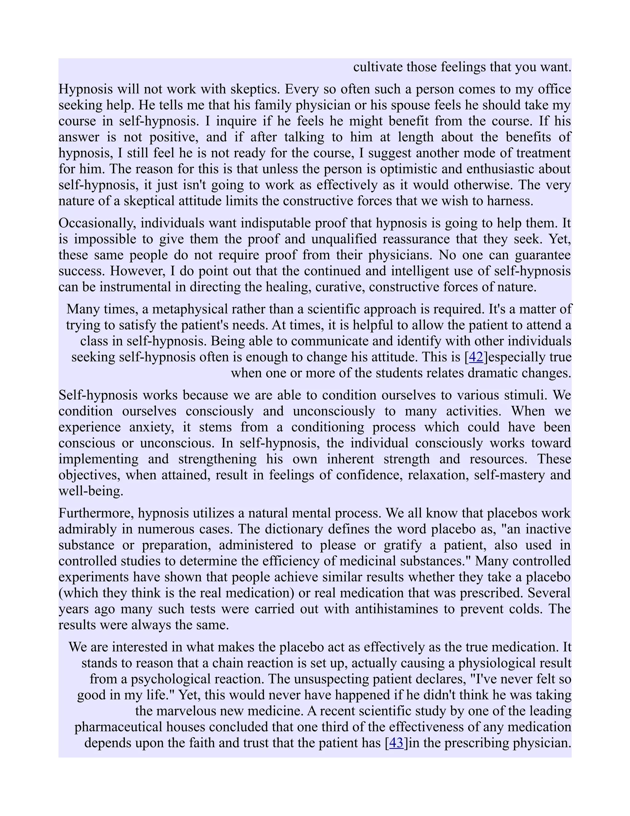 cultivate those feelings that you want.
Hypnosis will not work with skeptics. Every so often such a person comes to my office
seeking help. He tells me that his family physician or his spouse feels he should take my
course in self-hypnosis. I inquire if he feels he might benefit from the course. If his
answer is not positive, and if after talking to him at length about the benefits of
hypnosis, I still feel he is not ready for the course, I suggest another mode of treatment
for him. The reason for this is that unless the person is optimistic and enthusiastic about
self-hypnosis, it just isn't going to work as effectively as it would otherwise. The very
nature of a skeptical attitude limits the constructive forces that we wish to harness.
Occasionally, individuals want indisputable proof that hypnosis is going to help them. It
is impossible to give them the proof and unqualified reassurance that they seek. Yet,
these same people do not require proof from their physicians. No one can guarantee
success. However, I do point out that the continued and intelligent use of self-hypnosis
can be instrumental in directing the healing, curative, constructive forces of nature.
Many times, a metaphysical rather than a scientific approach is required. It's a matter of
trying to satisfy the patient's needs. At times, it is helpful to allow the patient to attend a
class in self-hypnosis. Being able to communicate and identify with other individuals
seeking self-hypnosis often is enough to change his attitude. This is [42]especially true
when one or more of the students relates dramatic changes.
Self-hypnosis works because we are able to condition ourselves to various stimuli. We
condition ourselves consciously and unconsciously to many activities. When we
experience anxiety, it stems from a conditioning process which could have been
conscious or unconscious. In self-hypnosis, the individual consciously works toward
implementing and strengthening his own inherent strength and resources. These
objectives, when attained, result in feelings of confidence, relaxation, self-mastery and
well-being.
Furthermore, hypnosis utilizes a natural mental process. We all know that placebos work
admirably in numerous cases. The dictionary defines the word placebo as, "an inactive
substance or preparation, administered to please or gratify a patient, also used in
controlled studies to determine the efficiency of medicinal substances." Many controlled
experiments have shown that people achieve similar results whether they take a placebo
(which they think is the real medication) or real medication that was prescribed. Several
years ago many such tests were carried out with antihistamines to prevent colds. The
results were always the same.
We are interested in what makes the placebo act as effectively as the true medication. It
stands to reason that a chain reaction is set up, actually causing a physiological result
from a psychological reaction. The unsuspecting patient declares, "I've never felt so
good in my life." Yet, this would never have happened if he didn't think he was taking
the marvelous new medicine. A recent scientific study by one of the leading
pharmaceutical houses concluded that one third of the effectiveness of any medication
depends upon the faith and trust that the patient has [43]in the prescribing physician.
 
