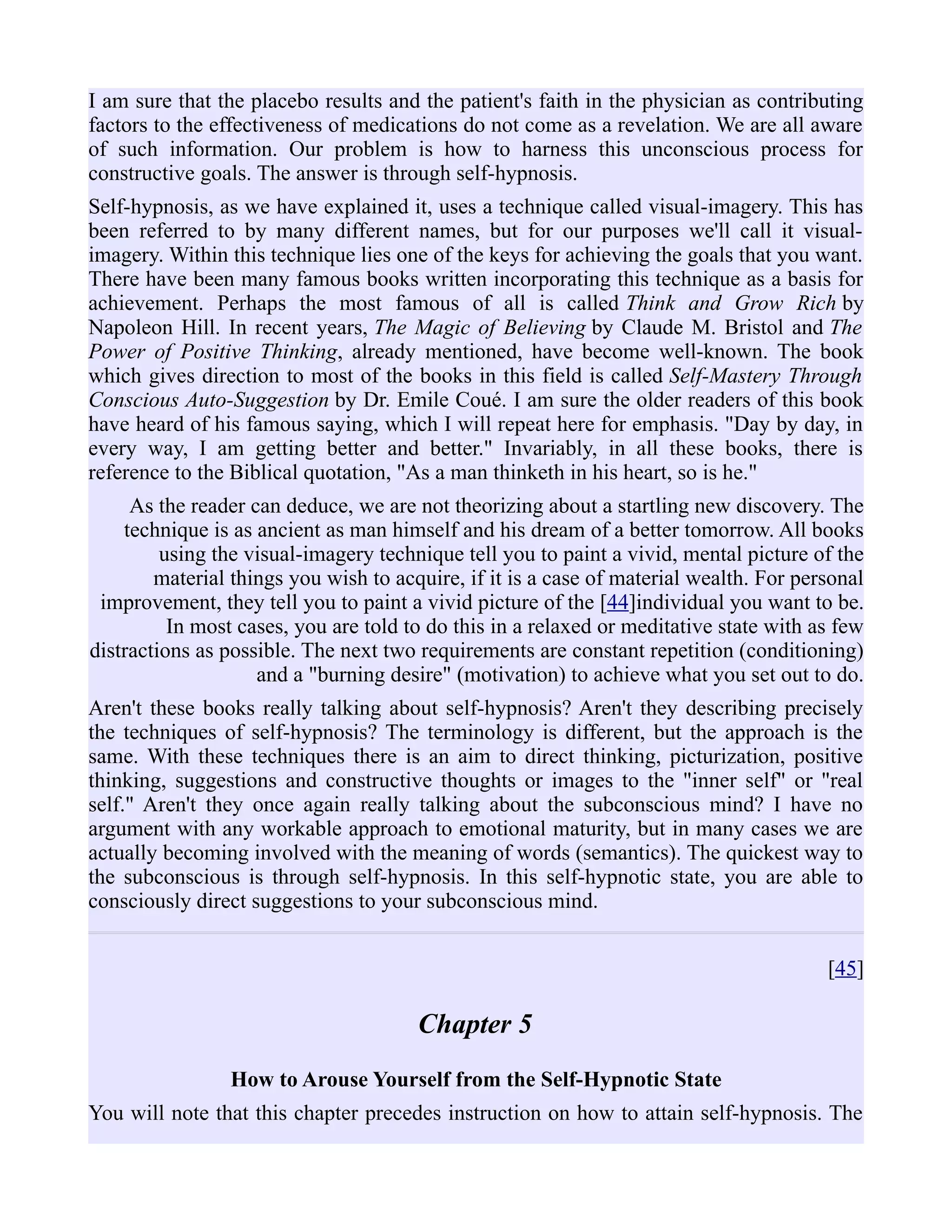 I am sure that the placebo results and the patient's faith in the physician as contributing
factors to the effectiveness of medications do not come as a revelation. We are all aware
of such information. Our problem is how to harness this unconscious process for
constructive goals. The answer is through self-hypnosis.
Self-hypnosis, as we have explained it, uses a technique called visual-imagery. This has
been referred to by many different names, but for our purposes we'll call it visual-
imagery. Within this technique lies one of the keys for achieving the goals that you want.
There have been many famous books written incorporating this technique as a basis for
achievement. Perhaps the most famous of all is called Think and Grow Rich by
Napoleon Hill. In recent years, The Magic of Believing by Claude M. Bristol and The
Power of Positive Thinking, already mentioned, have become well-known. The book
which gives direction to most of the books in this field is called Self-Mastery Through
Conscious Auto-Suggestion by Dr. Emile Coué. I am sure the older readers of this book
have heard of his famous saying, which I will repeat here for emphasis. "Day by day, in
every way, I am getting better and better." Invariably, in all these books, there is
reference to the Biblical quotation, "As a man thinketh in his heart, so is he."
As the reader can deduce, we are not theorizing about a startling new discovery. The
technique is as ancient as man himself and his dream of a better tomorrow. All books
using the visual-imagery technique tell you to paint a vivid, mental picture of the
material things you wish to acquire, if it is a case of material wealth. For personal
improvement, they tell you to paint a vivid picture of the [44]individual you want to be.
In most cases, you are told to do this in a relaxed or meditative state with as few
distractions as possible. The next two requirements are constant repetition (conditioning)
and a "burning desire" (motivation) to achieve what you set out to do.
Aren't these books really talking about self-hypnosis? Aren't they describing precisely
the techniques of self-hypnosis? The terminology is different, but the approach is the
same. With these techniques there is an aim to direct thinking, picturization, positive
thinking, suggestions and constructive thoughts or images to the "inner self" or "real
self." Aren't they once again really talking about the subconscious mind? I have no
argument with any workable approach to emotional maturity, but in many cases we are
actually becoming involved with the meaning of words (semantics). The quickest way to
the subconscious is through self-hypnosis. In this self-hypnotic state, you are able to
consciously direct suggestions to your subconscious mind.
[45]
Chapter 5
How to Arouse Yourself from the Self-Hypnotic State
You will note that this chapter precedes instruction on how to attain self-hypnosis. The
 