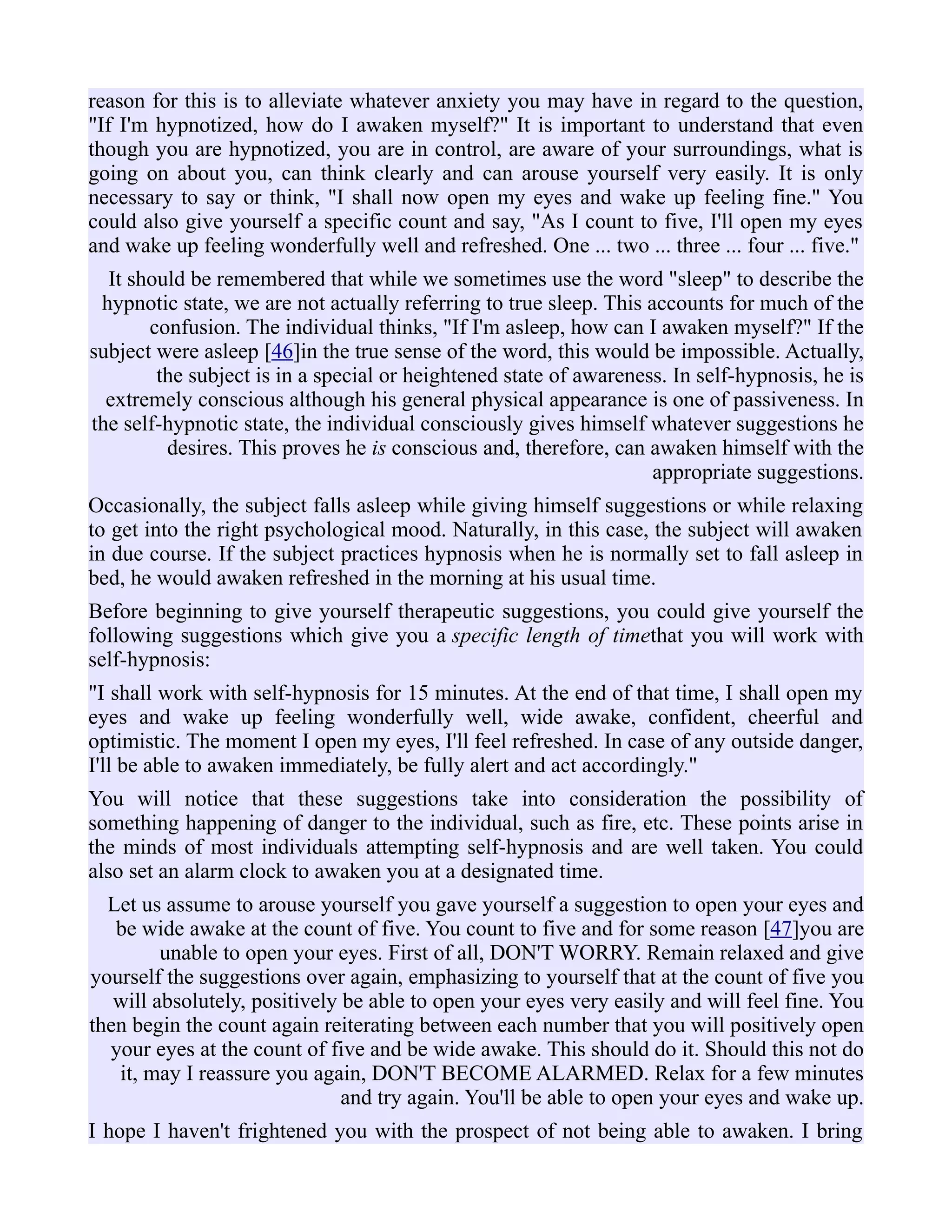 reason for this is to alleviate whatever anxiety you may have in regard to the question,
"If I'm hypnotized, how do I awaken myself?" It is important to understand that even
though you are hypnotized, you are in control, are aware of your surroundings, what is
going on about you, can think clearly and can arouse yourself very easily. It is only
necessary to say or think, "I shall now open my eyes and wake up feeling fine." You
could also give yourself a specific count and say, "As I count to five, I'll open my eyes
and wake up feeling wonderfully well and refreshed. One ... two ... three ... four ... five."
It should be remembered that while we sometimes use the word "sleep" to describe the
hypnotic state, we are not actually referring to true sleep. This accounts for much of the
confusion. The individual thinks, "If I'm asleep, how can I awaken myself?" If the
subject were asleep [46]in the true sense of the word, this would be impossible. Actually,
the subject is in a special or heightened state of awareness. In self-hypnosis, he is
extremely conscious although his general physical appearance is one of passiveness. In
the self-hypnotic state, the individual consciously gives himself whatever suggestions he
desires. This proves he is conscious and, therefore, can awaken himself with the
appropriate suggestions.
Occasionally, the subject falls asleep while giving himself suggestions or while relaxing
to get into the right psychological mood. Naturally, in this case, the subject will awaken
in due course. If the subject practices hypnosis when he is normally set to fall asleep in
bed, he would awaken refreshed in the morning at his usual time.
Before beginning to give yourself therapeutic suggestions, you could give yourself the
following suggestions which give you a specific length of timethat you will work with
self-hypnosis:
"I shall work with self-hypnosis for 15 minutes. At the end of that time, I shall open my
eyes and wake up feeling wonderfully well, wide awake, confident, cheerful and
optimistic. The moment I open my eyes, I'll feel refreshed. In case of any outside danger,
I'll be able to awaken immediately, be fully alert and act accordingly."
You will notice that these suggestions take into consideration the possibility of
something happening of danger to the individual, such as fire, etc. These points arise in
the minds of most individuals attempting self-hypnosis and are well taken. You could
also set an alarm clock to awaken you at a designated time.
Let us assume to arouse yourself you gave yourself a suggestion to open your eyes and
be wide awake at the count of five. You count to five and for some reason [47]you are
unable to open your eyes. First of all, DON'T WORRY. Remain relaxed and give
yourself the suggestions over again, emphasizing to yourself that at the count of five you
will absolutely, positively be able to open your eyes very easily and will feel fine. You
then begin the count again reiterating between each number that you will positively open
your eyes at the count of five and be wide awake. This should do it. Should this not do
it, may I reassure you again, DON'T BECOME ALARMED. Relax for a few minutes
and try again. You'll be able to open your eyes and wake up.
I hope I haven't frightened you with the prospect of not being able to awaken. I bring
 