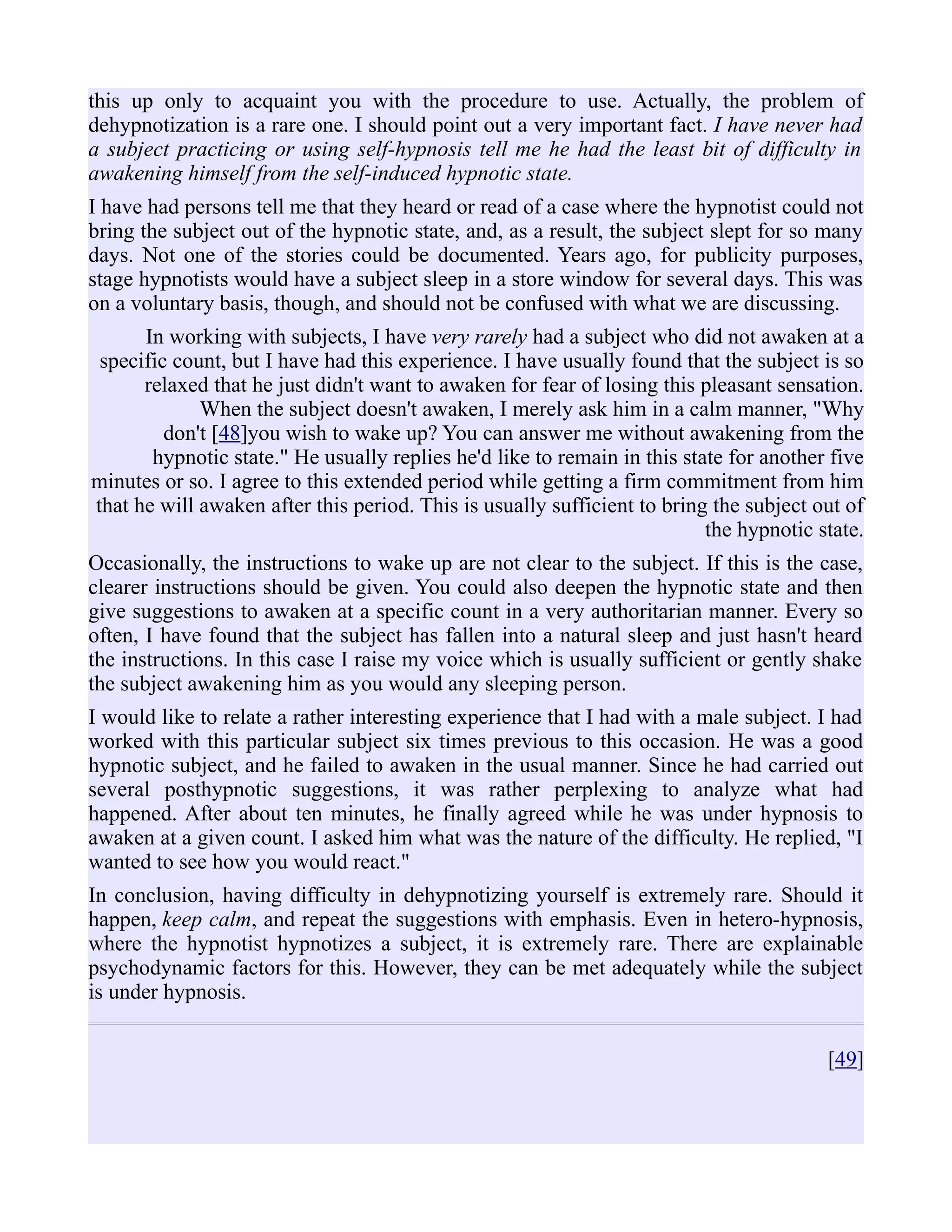 this up only to acquaint you with the procedure to use. Actually, the problem of
dehypnotization is a rare one. I should point out a very important fact. I have never had
a subject practicing or using self-hypnosis tell me he had the least bit of difficulty in
awakening himself from the self-induced hypnotic state.
I have had persons tell me that they heard or read of a case where the hypnotist could not
bring the subject out of the hypnotic state, and, as a result, the subject slept for so many
days. Not one of the stories could be documented. Years ago, for publicity purposes,
stage hypnotists would have a subject sleep in a store window for several days. This was
on a voluntary basis, though, and should not be confused with what we are discussing.
In working with subjects, I have very rarely had a subject who did not awaken at a
specific count, but I have had this experience. I have usually found that the subject is so
relaxed that he just didn't want to awaken for fear of losing this pleasant sensation.
When the subject doesn't awaken, I merely ask him in a calm manner, "Why
don't [48]you wish to wake up? You can answer me without awakening from the
hypnotic state." He usually replies he'd like to remain in this state for another five
minutes or so. I agree to this extended period while getting a firm commitment from him
that he will awaken after this period. This is usually sufficient to bring the subject out of
the hypnotic state.
Occasionally, the instructions to wake up are not clear to the subject. If this is the case,
clearer instructions should be given. You could also deepen the hypnotic state and then
give suggestions to awaken at a specific count in a very authoritarian manner. Every so
often, I have found that the subject has fallen into a natural sleep and just hasn't heard
the instructions. In this case I raise my voice which is usually sufficient or gently shake
the subject awakening him as you would any sleeping person.
I would like to relate a rather interesting experience that I had with a male subject. I had
worked with this particular subject six times previous to this occasion. He was a good
hypnotic subject, and he failed to awaken in the usual manner. Since he had carried out
several posthypnotic suggestions, it was rather perplexing to analyze what had
happened. After about ten minutes, he finally agreed while he was under hypnosis to
awaken at a given count. I asked him what was the nature of the difficulty. He replied, "I
wanted to see how you would react."
In conclusion, having difficulty in dehypnotizing yourself is extremely rare. Should it
happen, keep calm, and repeat the suggestions with emphasis. Even in hetero-hypnosis,
where the hypnotist hypnotizes a subject, it is extremely rare. There are explainable
psychodynamic factors for this. However, they can be met adequately while the subject
is under hypnosis.
[49]
 