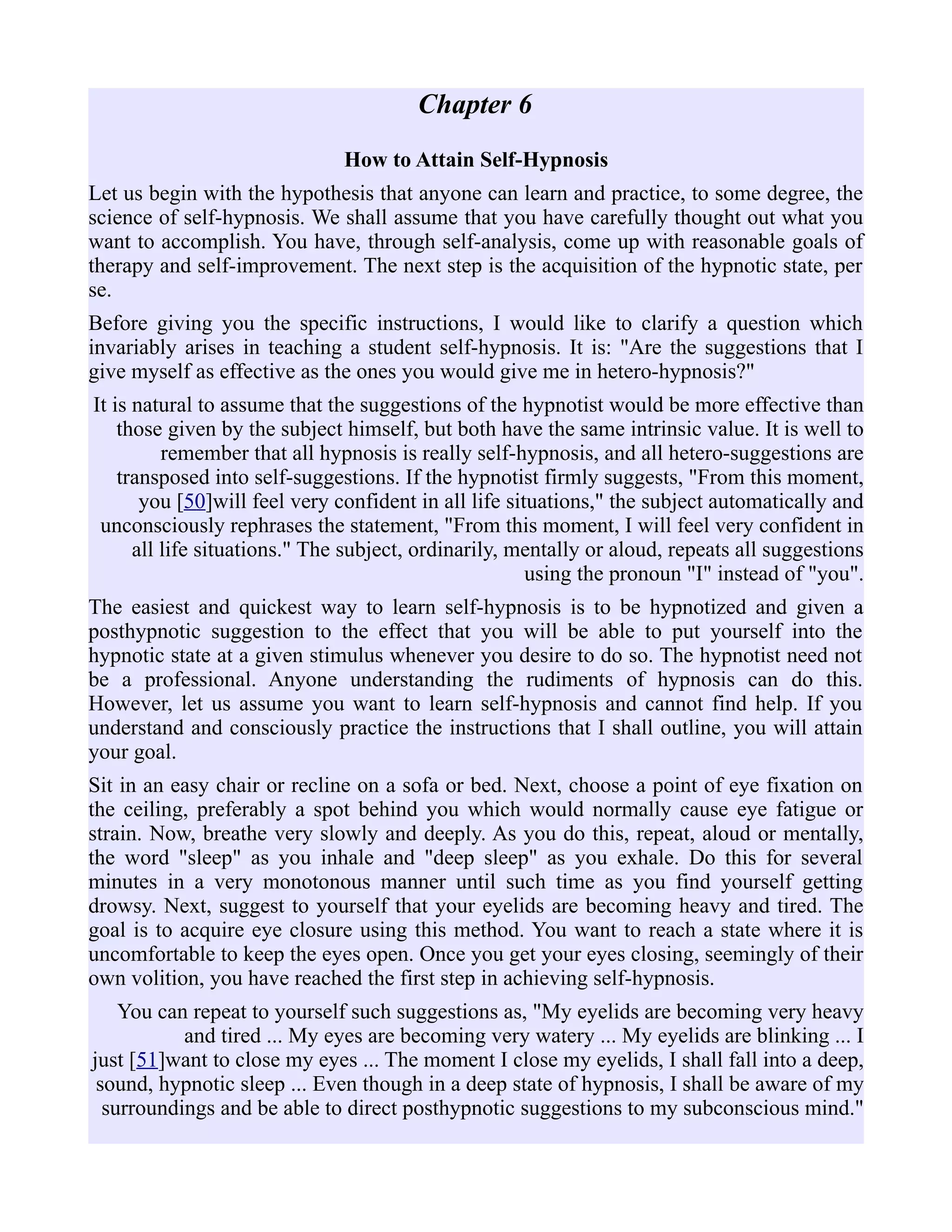 Chapter 6
How to Attain Self-Hypnosis
Let us begin with the hypothesis that anyone can learn and practice, to some degree, the
science of self-hypnosis. We shall assume that you have carefully thought out what you
want to accomplish. You have, through self-analysis, come up with reasonable goals of
therapy and self-improvement. The next step is the acquisition of the hypnotic state, per
se.
Before giving you the specific instructions, I would like to clarify a question which
invariably arises in teaching a student self-hypnosis. It is: "Are the suggestions that I
give myself as effective as the ones you would give me in hetero-hypnosis?"
It is natural to assume that the suggestions of the hypnotist would be more effective than
those given by the subject himself, but both have the same intrinsic value. It is well to
remember that all hypnosis is really self-hypnosis, and all hetero-suggestions are
transposed into self-suggestions. If the hypnotist firmly suggests, "From this moment,
you [50]will feel very confident in all life situations," the subject automatically and
unconsciously rephrases the statement, "From this moment, I will feel very confident in
all life situations." The subject, ordinarily, mentally or aloud, repeats all suggestions
using the pronoun "I" instead of "you".
The easiest and quickest way to learn self-hypnosis is to be hypnotized and given a
posthypnotic suggestion to the effect that you will be able to put yourself into the
hypnotic state at a given stimulus whenever you desire to do so. The hypnotist need not
be a professional. Anyone understanding the rudiments of hypnosis can do this.
However, let us assume you want to learn self-hypnosis and cannot find help. If you
understand and consciously practice the instructions that I shall outline, you will attain
your goal.
Sit in an easy chair or recline on a sofa or bed. Next, choose a point of eye fixation on
the ceiling, preferably a spot behind you which would normally cause eye fatigue or
strain. Now, breathe very slowly and deeply. As you do this, repeat, aloud or mentally,
the word "sleep" as you inhale and "deep sleep" as you exhale. Do this for several
minutes in a very monotonous manner until such time as you find yourself getting
drowsy. Next, suggest to yourself that your eyelids are becoming heavy and tired. The
goal is to acquire eye closure using this method. You want to reach a state where it is
uncomfortable to keep the eyes open. Once you get your eyes closing, seemingly of their
own volition, you have reached the first step in achieving self-hypnosis.
You can repeat to yourself such suggestions as, "My eyelids are becoming very heavy
and tired ... My eyes are becoming very watery ... My eyelids are blinking ... I
just [51]want to close my eyes ... The moment I close my eyelids, I shall fall into a deep,
sound, hypnotic sleep ... Even though in a deep state of hypnosis, I shall be aware of my
surroundings and be able to direct posthypnotic suggestions to my subconscious mind."
 