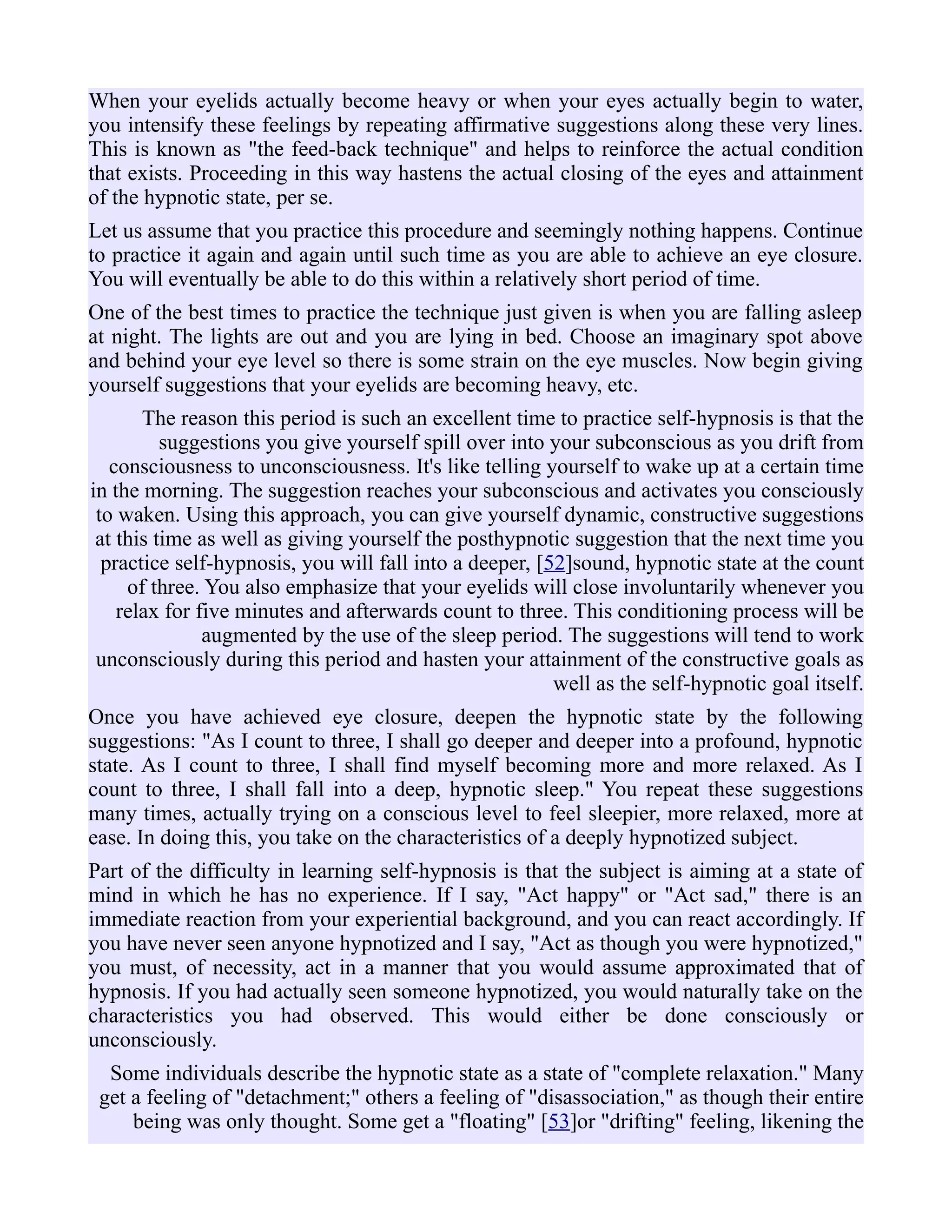 When your eyelids actually become heavy or when your eyes actually begin to water,
you intensify these feelings by repeating affirmative suggestions along these very lines.
This is known as "the feed-back technique" and helps to reinforce the actual condition
that exists. Proceeding in this way hastens the actual closing of the eyes and attainment
of the hypnotic state, per se.
Let us assume that you practice this procedure and seemingly nothing happens. Continue
to practice it again and again until such time as you are able to achieve an eye closure.
You will eventually be able to do this within a relatively short period of time.
One of the best times to practice the technique just given is when you are falling asleep
at night. The lights are out and you are lying in bed. Choose an imaginary spot above
and behind your eye level so there is some strain on the eye muscles. Now begin giving
yourself suggestions that your eyelids are becoming heavy, etc.
The reason this period is such an excellent time to practice self-hypnosis is that the
suggestions you give yourself spill over into your subconscious as you drift from
consciousness to unconsciousness. It's like telling yourself to wake up at a certain time
in the morning. The suggestion reaches your subconscious and activates you consciously
to waken. Using this approach, you can give yourself dynamic, constructive suggestions
at this time as well as giving yourself the posthypnotic suggestion that the next time you
practice self-hypnosis, you will fall into a deeper, [52]sound, hypnotic state at the count
of three. You also emphasize that your eyelids will close involuntarily whenever you
relax for five minutes and afterwards count to three. This conditioning process will be
augmented by the use of the sleep period. The suggestions will tend to work
unconsciously during this period and hasten your attainment of the constructive goals as
well as the self-hypnotic goal itself.
Once you have achieved eye closure, deepen the hypnotic state by the following
suggestions: "As I count to three, I shall go deeper and deeper into a profound, hypnotic
state. As I count to three, I shall find myself becoming more and more relaxed. As I
count to three, I shall fall into a deep, hypnotic sleep." You repeat these suggestions
many times, actually trying on a conscious level to feel sleepier, more relaxed, more at
ease. In doing this, you take on the characteristics of a deeply hypnotized subject.
Part of the difficulty in learning self-hypnosis is that the subject is aiming at a state of
mind in which he has no experience. If I say, "Act happy" or "Act sad," there is an
immediate reaction from your experiential background, and you can react accordingly. If
you have never seen anyone hypnotized and I say, "Act as though you were hypnotized,"
you must, of necessity, act in a manner that you would assume approximated that of
hypnosis. If you had actually seen someone hypnotized, you would naturally take on the
characteristics you had observed. This would either be done consciously or
unconsciously.
Some individuals describe the hypnotic state as a state of "complete relaxation." Many
get a feeling of "detachment;" others a feeling of "disassociation," as though their entire
being was only thought. Some get a "floating" [53]or "drifting" feeling, likening the
 
