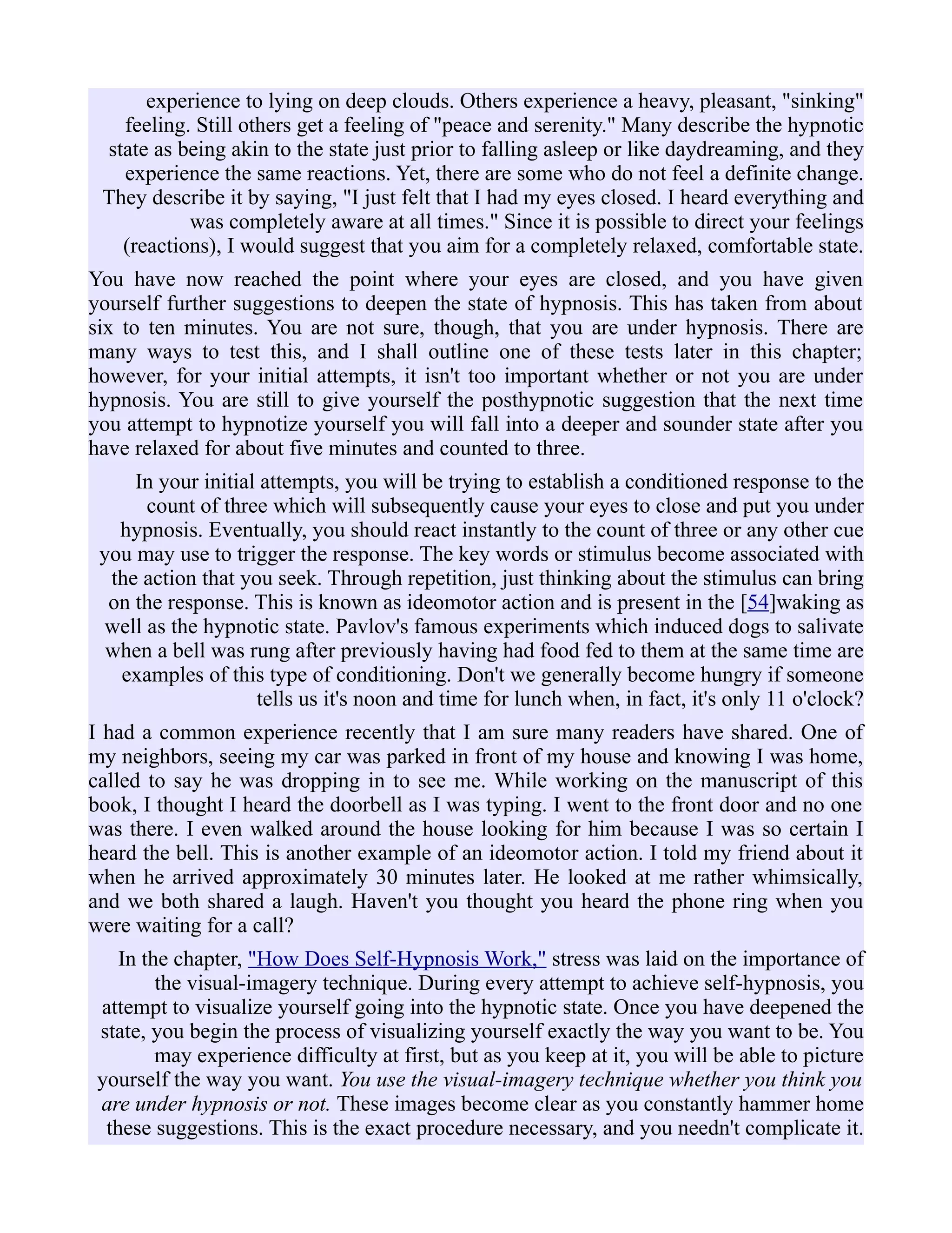 experience to lying on deep clouds. Others experience a heavy, pleasant, "sinking"
feeling. Still others get a feeling of "peace and serenity." Many describe the hypnotic
state as being akin to the state just prior to falling asleep or like daydreaming, and they
experience the same reactions. Yet, there are some who do not feel a definite change.
They describe it by saying, "I just felt that I had my eyes closed. I heard everything and
was completely aware at all times." Since it is possible to direct your feelings
(reactions), I would suggest that you aim for a completely relaxed, comfortable state.
You have now reached the point where your eyes are closed, and you have given
yourself further suggestions to deepen the state of hypnosis. This has taken from about
six to ten minutes. You are not sure, though, that you are under hypnosis. There are
many ways to test this, and I shall outline one of these tests later in this chapter;
however, for your initial attempts, it isn't too important whether or not you are under
hypnosis. You are still to give yourself the posthypnotic suggestion that the next time
you attempt to hypnotize yourself you will fall into a deeper and sounder state after you
have relaxed for about five minutes and counted to three.
In your initial attempts, you will be trying to establish a conditioned response to the
count of three which will subsequently cause your eyes to close and put you under
hypnosis. Eventually, you should react instantly to the count of three or any other cue
you may use to trigger the response. The key words or stimulus become associated with
the action that you seek. Through repetition, just thinking about the stimulus can bring
on the response. This is known as ideomotor action and is present in the [54]waking as
well as the hypnotic state. Pavlov's famous experiments which induced dogs to salivate
when a bell was rung after previously having had food fed to them at the same time are
examples of this type of conditioning. Don't we generally become hungry if someone
tells us it's noon and time for lunch when, in fact, it's only 11 o'clock?
I had a common experience recently that I am sure many readers have shared. One of
my neighbors, seeing my car was parked in front of my house and knowing I was home,
called to say he was dropping in to see me. While working on the manuscript of this
book, I thought I heard the doorbell as I was typing. I went to the front door and no one
was there. I even walked around the house looking for him because I was so certain I
heard the bell. This is another example of an ideomotor action. I told my friend about it
when he arrived approximately 30 minutes later. He looked at me rather whimsically,
and we both shared a laugh. Haven't you thought you heard the phone ring when you
were waiting for a call?
In the chapter, "How Does Self-Hypnosis Work," stress was laid on the importance of
the visual-imagery technique. During every attempt to achieve self-hypnosis, you
attempt to visualize yourself going into the hypnotic state. Once you have deepened the
state, you begin the process of visualizing yourself exactly the way you want to be. You
may experience difficulty at first, but as you keep at it, you will be able to picture
yourself the way you want. You use the visual-imagery technique whether you think you
are under hypnosis or not. These images become clear as you constantly hammer home
these suggestions. This is the exact procedure necessary, and you needn't complicate it.
 