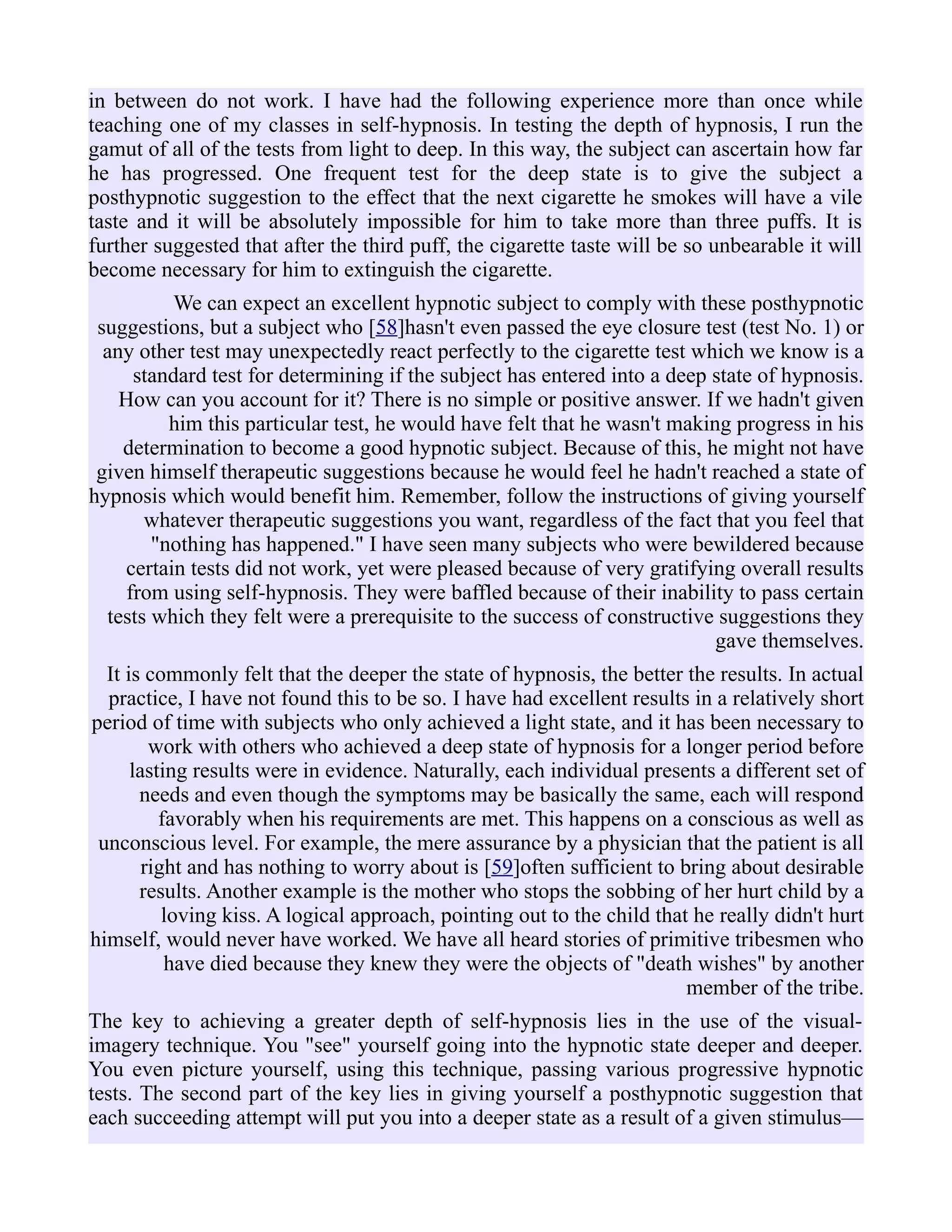 in between do not work. I have had the following experience more than once while
teaching one of my classes in self-hypnosis. In testing the depth of hypnosis, I run the
gamut of all of the tests from light to deep. In this way, the subject can ascertain how far
he has progressed. One frequent test for the deep state is to give the subject a
posthypnotic suggestion to the effect that the next cigarette he smokes will have a vile
taste and it will be absolutely impossible for him to take more than three puffs. It is
further suggested that after the third puff, the cigarette taste will be so unbearable it will
become necessary for him to extinguish the cigarette.
We can expect an excellent hypnotic subject to comply with these posthypnotic
suggestions, but a subject who [58]hasn't even passed the eye closure test (test No. 1) or
any other test may unexpectedly react perfectly to the cigarette test which we know is a
standard test for determining if the subject has entered into a deep state of hypnosis.
How can you account for it? There is no simple or positive answer. If we hadn't given
him this particular test, he would have felt that he wasn't making progress in his
determination to become a good hypnotic subject. Because of this, he might not have
given himself therapeutic suggestions because he would feel he hadn't reached a state of
hypnosis which would benefit him. Remember, follow the instructions of giving yourself
whatever therapeutic suggestions you want, regardless of the fact that you feel that
"nothing has happened." I have seen many subjects who were bewildered because
certain tests did not work, yet were pleased because of very gratifying overall results
from using self-hypnosis. They were baffled because of their inability to pass certain
tests which they felt were a prerequisite to the success of constructive suggestions they
gave themselves.
It is commonly felt that the deeper the state of hypnosis, the better the results. In actual
practice, I have not found this to be so. I have had excellent results in a relatively short
period of time with subjects who only achieved a light state, and it has been necessary to
work with others who achieved a deep state of hypnosis for a longer period before
lasting results were in evidence. Naturally, each individual presents a different set of
needs and even though the symptoms may be basically the same, each will respond
favorably when his requirements are met. This happens on a conscious as well as
unconscious level. For example, the mere assurance by a physician that the patient is all
right and has nothing to worry about is [59]often sufficient to bring about desirable
results. Another example is the mother who stops the sobbing of her hurt child by a
loving kiss. A logical approach, pointing out to the child that he really didn't hurt
himself, would never have worked. We have all heard stories of primitive tribesmen who
have died because they knew they were the objects of "death wishes" by another
member of the tribe.
The key to achieving a greater depth of self-hypnosis lies in the use of the visual-
imagery technique. You "see" yourself going into the hypnotic state deeper and deeper.
You even picture yourself, using this technique, passing various progressive hypnotic
tests. The second part of the key lies in giving yourself a posthypnotic suggestion that
each succeeding attempt will put you into a deeper state as a result of a given stimulus—
 