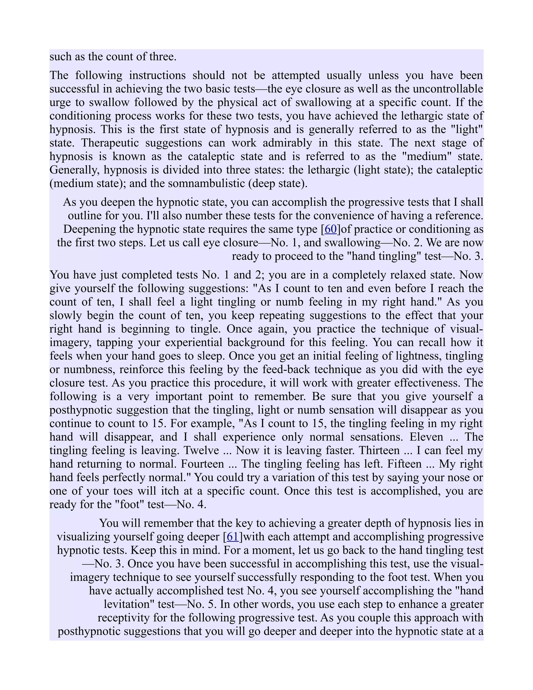 such as the count of three.
The following instructions should not be attempted usually unless you have been
successful in achieving the two basic tests—the eye closure as well as the uncontrollable
urge to swallow followed by the physical act of swallowing at a specific count. If the
conditioning process works for these two tests, you have achieved the lethargic state of
hypnosis. This is the first state of hypnosis and is generally referred to as the "light"
state. Therapeutic suggestions can work admirably in this state. The next stage of
hypnosis is known as the cataleptic state and is referred to as the "medium" state.
Generally, hypnosis is divided into three states: the lethargic (light state); the cataleptic
(medium state); and the somnambulistic (deep state).
As you deepen the hypnotic state, you can accomplish the progressive tests that I shall
outline for you. I'll also number these tests for the convenience of having a reference.
Deepening the hypnotic state requires the same type [60]of practice or conditioning as
the first two steps. Let us call eye closure—No. 1, and swallowing—No. 2. We are now
ready to proceed to the "hand tingling" test—No. 3.
You have just completed tests No. 1 and 2; you are in a completely relaxed state. Now
give yourself the following suggestions: "As I count to ten and even before I reach the
count of ten, I shall feel a light tingling or numb feeling in my right hand." As you
slowly begin the count of ten, you keep repeating suggestions to the effect that your
right hand is beginning to tingle. Once again, you practice the technique of visual-
imagery, tapping your experiential background for this feeling. You can recall how it
feels when your hand goes to sleep. Once you get an initial feeling of lightness, tingling
or numbness, reinforce this feeling by the feed-back technique as you did with the eye
closure test. As you practice this procedure, it will work with greater effectiveness. The
following is a very important point to remember. Be sure that you give yourself a
posthypnotic suggestion that the tingling, light or numb sensation will disappear as you
continue to count to 15. For example, "As I count to 15, the tingling feeling in my right
hand will disappear, and I shall experience only normal sensations. Eleven ... The
tingling feeling is leaving. Twelve ... Now it is leaving faster. Thirteen ... I can feel my
hand returning to normal. Fourteen ... The tingling feeling has left. Fifteen ... My right
hand feels perfectly normal." You could try a variation of this test by saying your nose or
one of your toes will itch at a specific count. Once this test is accomplished, you are
ready for the "foot" test—No. 4.
You will remember that the key to achieving a greater depth of hypnosis lies in
visualizing yourself going deeper [61]with each attempt and accomplishing progressive
hypnotic tests. Keep this in mind. For a moment, let us go back to the hand tingling test
—No. 3. Once you have been successful in accomplishing this test, use the visual-
imagery technique to see yourself successfully responding to the foot test. When you
have actually accomplished test No. 4, you see yourself accomplishing the "hand
levitation" test—No. 5. In other words, you use each step to enhance a greater
receptivity for the following progressive test. As you couple this approach with
posthypnotic suggestions that you will go deeper and deeper into the hypnotic state at a
 