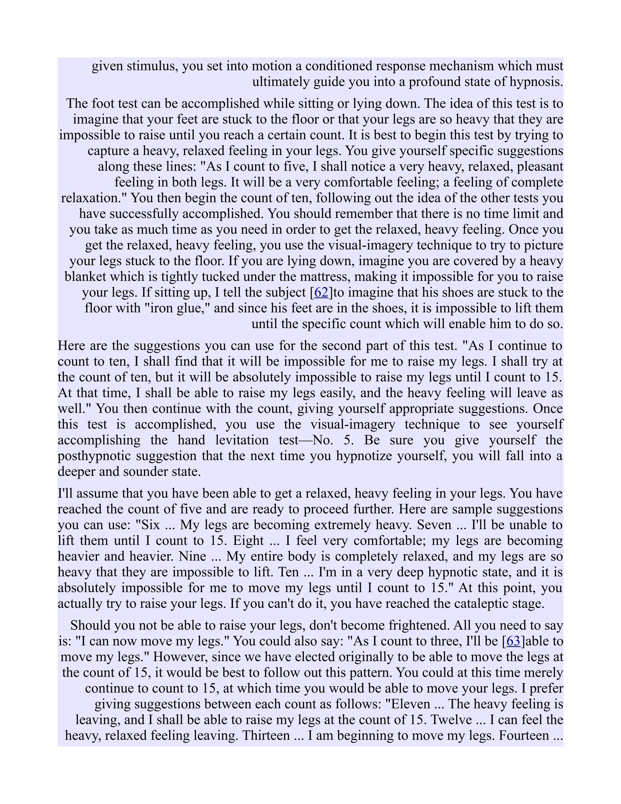 given stimulus, you set into motion a conditioned response mechanism which must
ultimately guide you into a profound state of hypnosis.
The foot test can be accomplished while sitting or lying down. The idea of this test is to
imagine that your feet are stuck to the floor or that your legs are so heavy that they are
impossible to raise until you reach a certain count. It is best to begin this test by trying to
capture a heavy, relaxed feeling in your legs. You give yourself specific suggestions
along these lines: "As I count to five, I shall notice a very heavy, relaxed, pleasant
feeling in both legs. It will be a very comfortable feeling; a feeling of complete
relaxation." You then begin the count of ten, following out the idea of the other tests you
have successfully accomplished. You should remember that there is no time limit and
you take as much time as you need in order to get the relaxed, heavy feeling. Once you
get the relaxed, heavy feeling, you use the visual-imagery technique to try to picture
your legs stuck to the floor. If you are lying down, imagine you are covered by a heavy
blanket which is tightly tucked under the mattress, making it impossible for you to raise
your legs. If sitting up, I tell the subject [62]to imagine that his shoes are stuck to the
floor with "iron glue," and since his feet are in the shoes, it is impossible to lift them
until the specific count which will enable him to do so.
Here are the suggestions you can use for the second part of this test. "As I continue to
count to ten, I shall find that it will be impossible for me to raise my legs. I shall try at
the count of ten, but it will be absolutely impossible to raise my legs until I count to 15.
At that time, I shall be able to raise my legs easily, and the heavy feeling will leave as
well." You then continue with the count, giving yourself appropriate suggestions. Once
this test is accomplished, you use the visual-imagery technique to see yourself
accomplishing the hand levitation test—No. 5. Be sure you give yourself the
posthypnotic suggestion that the next time you hypnotize yourself, you will fall into a
deeper and sounder state.
I'll assume that you have been able to get a relaxed, heavy feeling in your legs. You have
reached the count of five and are ready to proceed further. Here are sample suggestions
you can use: "Six ... My legs are becoming extremely heavy. Seven ... I'll be unable to
lift them until I count to 15. Eight ... I feel very comfortable; my legs are becoming
heavier and heavier. Nine ... My entire body is completely relaxed, and my legs are so
heavy that they are impossible to lift. Ten ... I'm in a very deep hypnotic state, and it is
absolutely impossible for me to move my legs until I count to 15." At this point, you
actually try to raise your legs. If you can't do it, you have reached the cataleptic stage.
Should you not be able to raise your legs, don't become frightened. All you need to say
is: "I can now move my legs." You could also say: "As I count to three, I'll be [63]able to
move my legs." However, since we have elected originally to be able to move the legs at
the count of 15, it would be best to follow out this pattern. You could at this time merely
continue to count to 15, at which time you would be able to move your legs. I prefer
giving suggestions between each count as follows: "Eleven ... The heavy feeling is
leaving, and I shall be able to raise my legs at the count of 15. Twelve ... I can feel the
heavy, relaxed feeling leaving. Thirteen ... I am beginning to move my legs. Fourteen ...
 