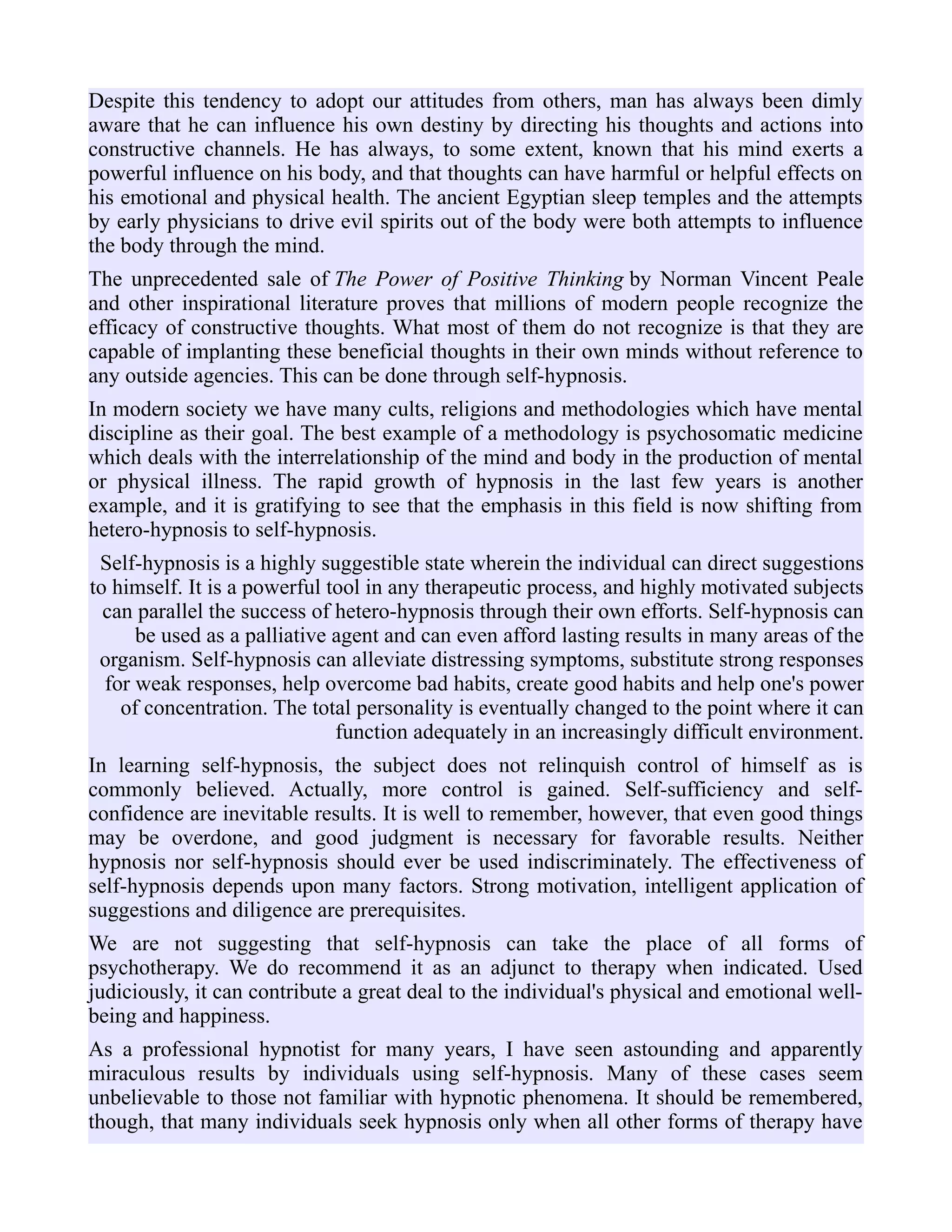 Despite this tendency to adopt our attitudes from others, man has always been dimly
aware that he can influence his own destiny by directing his thoughts and actions into
constructive channels. He has always, to some extent, known that his mind exerts a
powerful influence on his body, and that thoughts can have harmful or helpful effects on
his emotional and physical health. The ancient Egyptian sleep temples and the attempts
by early physicians to drive evil spirits out of the body were both attempts to influence
the body through the mind.
The unprecedented sale of The Power of Positive Thinking by Norman Vincent Peale
and other inspirational literature proves that millions of modern people recognize the
efficacy of constructive thoughts. What most of them do not recognize is that they are
capable of implanting these beneficial thoughts in their own minds without reference to
any outside agencies. This can be done through self-hypnosis.
In modern society we have many cults, religions and methodologies which have mental
discipline as their goal. The best example of a methodology is psychosomatic medicine
which deals with the interrelationship of the mind and body in the production of mental
or physical illness. The rapid growth of hypnosis in the last few years is another
example, and it is gratifying to see that the emphasis in this field is now shifting from
hetero-hypnosis to self-hypnosis.
Self-hypnosis is a highly suggestible state wherein the individual can direct suggestions
to himself. It is a powerful tool in any therapeutic process, and highly motivated subjects
can parallel the success of hetero-hypnosis through their own efforts. Self-hypnosis can
be used as a palliative agent and can even afford lasting results in many areas of the
organism. Self-hypnosis can alleviate distressing symptoms, substitute strong responses
for weak responses, help overcome bad habits, create good habits and help one's power
of concentration. The total personality is eventually changed to the point where it can
function adequately in an increasingly difficult environment.
In learning self-hypnosis, the subject does not relinquish control of himself as is
commonly believed. Actually, more control is gained. Self-sufficiency and self-
confidence are inevitable results. It is well to remember, however, that even good things
may be overdone, and good judgment is necessary for favorable results. Neither
hypnosis nor self-hypnosis should ever be used indiscriminately. The effectiveness of
self-hypnosis depends upon many factors. Strong motivation, intelligent application of
suggestions and diligence are prerequisites.
We are not suggesting that self-hypnosis can take the place of all forms of
psychotherapy. We do recommend it as an adjunct to therapy when indicated. Used
judiciously, it can contribute a great deal to the individual's physical and emotional well-
being and happiness.
As a professional hypnotist for many years, I have seen astounding and apparently
miraculous results by individuals using self-hypnosis. Many of these cases seem
unbelievable to those not familiar with hypnotic phenomena. It should be remembered,
though, that many individuals seek hypnosis only when all other forms of therapy have
 