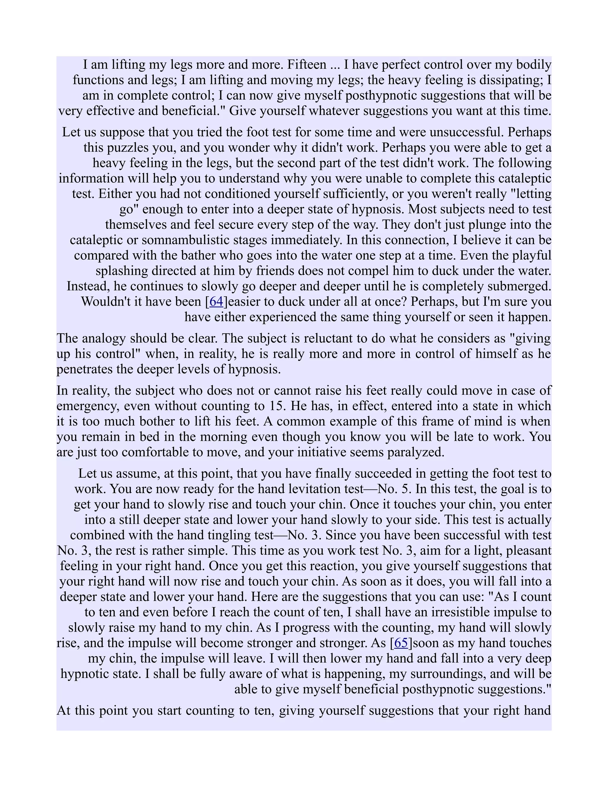 I am lifting my legs more and more. Fifteen ... I have perfect control over my bodily
functions and legs; I am lifting and moving my legs; the heavy feeling is dissipating; I
am in complete control; I can now give myself posthypnotic suggestions that will be
very effective and beneficial." Give yourself whatever suggestions you want at this time.
Let us suppose that you tried the foot test for some time and were unsuccessful. Perhaps
this puzzles you, and you wonder why it didn't work. Perhaps you were able to get a
heavy feeling in the legs, but the second part of the test didn't work. The following
information will help you to understand why you were unable to complete this cataleptic
test. Either you had not conditioned yourself sufficiently, or you weren't really "letting
go" enough to enter into a deeper state of hypnosis. Most subjects need to test
themselves and feel secure every step of the way. They don't just plunge into the
cataleptic or somnambulistic stages immediately. In this connection, I believe it can be
compared with the bather who goes into the water one step at a time. Even the playful
splashing directed at him by friends does not compel him to duck under the water.
Instead, he continues to slowly go deeper and deeper until he is completely submerged.
Wouldn't it have been [64]easier to duck under all at once? Perhaps, but I'm sure you
have either experienced the same thing yourself or seen it happen.
The analogy should be clear. The subject is reluctant to do what he considers as "giving
up his control" when, in reality, he is really more and more in control of himself as he
penetrates the deeper levels of hypnosis.
In reality, the subject who does not or cannot raise his feet really could move in case of
emergency, even without counting to 15. He has, in effect, entered into a state in which
it is too much bother to lift his feet. A common example of this frame of mind is when
you remain in bed in the morning even though you know you will be late to work. You
are just too comfortable to move, and your initiative seems paralyzed.
Let us assume, at this point, that you have finally succeeded in getting the foot test to
work. You are now ready for the hand levitation test—No. 5. In this test, the goal is to
get your hand to slowly rise and touch your chin. Once it touches your chin, you enter
into a still deeper state and lower your hand slowly to your side. This test is actually
combined with the hand tingling test—No. 3. Since you have been successful with test
No. 3, the rest is rather simple. This time as you work test No. 3, aim for a light, pleasant
feeling in your right hand. Once you get this reaction, you give yourself suggestions that
your right hand will now rise and touch your chin. As soon as it does, you will fall into a
deeper state and lower your hand. Here are the suggestions that you can use: "As I count
to ten and even before I reach the count of ten, I shall have an irresistible impulse to
slowly raise my hand to my chin. As I progress with the counting, my hand will slowly
rise, and the impulse will become stronger and stronger. As [65]soon as my hand touches
my chin, the impulse will leave. I will then lower my hand and fall into a very deep
hypnotic state. I shall be fully aware of what is happening, my surroundings, and will be
able to give myself beneficial posthypnotic suggestions."
At this point you start counting to ten, giving yourself suggestions that your right hand
 