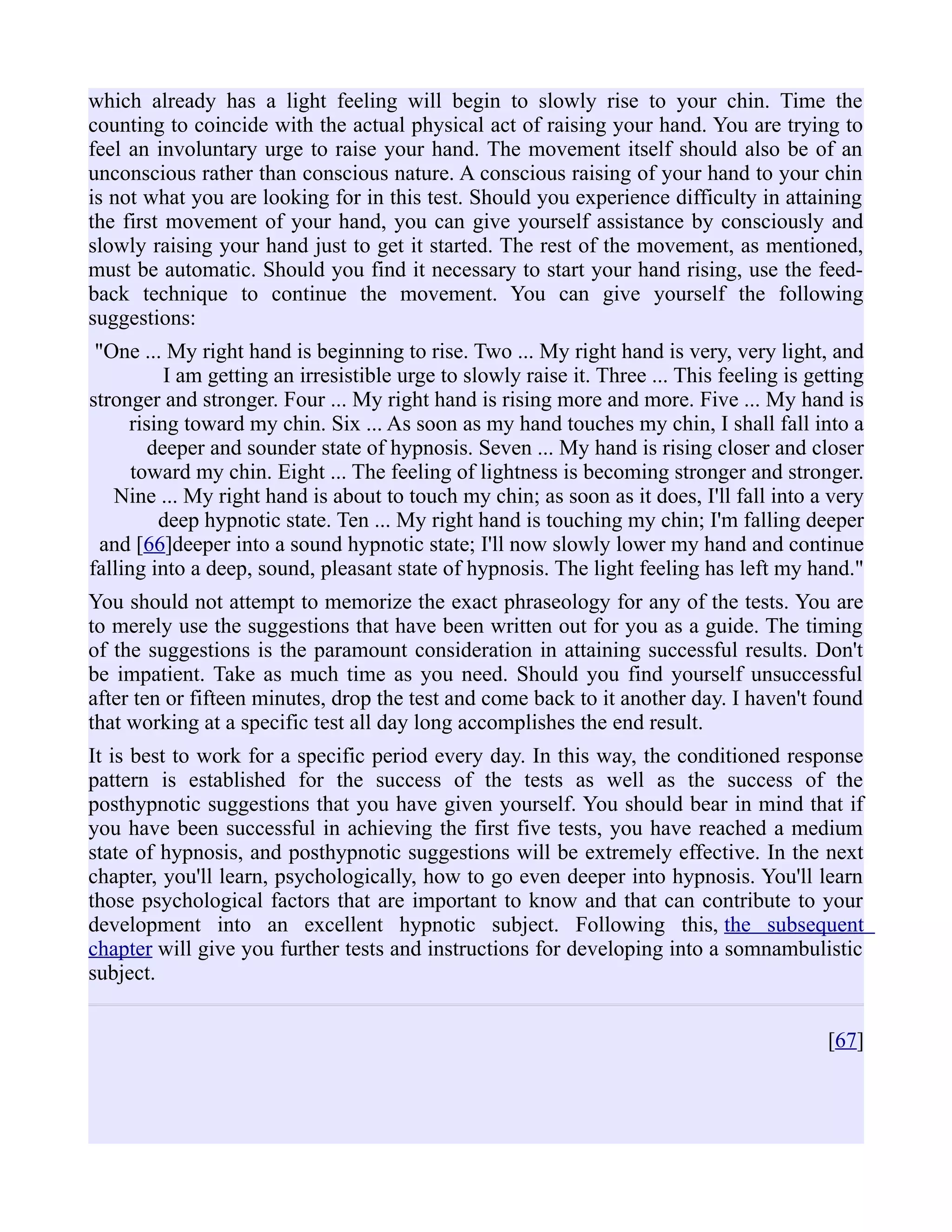 which already has a light feeling will begin to slowly rise to your chin. Time the
counting to coincide with the actual physical act of raising your hand. You are trying to
feel an involuntary urge to raise your hand. The movement itself should also be of an
unconscious rather than conscious nature. A conscious raising of your hand to your chin
is not what you are looking for in this test. Should you experience difficulty in attaining
the first movement of your hand, you can give yourself assistance by consciously and
slowly raising your hand just to get it started. The rest of the movement, as mentioned,
must be automatic. Should you find it necessary to start your hand rising, use the feed-
back technique to continue the movement. You can give yourself the following
suggestions:
"One ... My right hand is beginning to rise. Two ... My right hand is very, very light, and
I am getting an irresistible urge to slowly raise it. Three ... This feeling is getting
stronger and stronger. Four ... My right hand is rising more and more. Five ... My hand is
rising toward my chin. Six ... As soon as my hand touches my chin, I shall fall into a
deeper and sounder state of hypnosis. Seven ... My hand is rising closer and closer
toward my chin. Eight ... The feeling of lightness is becoming stronger and stronger.
Nine ... My right hand is about to touch my chin; as soon as it does, I'll fall into a very
deep hypnotic state. Ten ... My right hand is touching my chin; I'm falling deeper
and [66]deeper into a sound hypnotic state; I'll now slowly lower my hand and continue
falling into a deep, sound, pleasant state of hypnosis. The light feeling has left my hand."
You should not attempt to memorize the exact phraseology for any of the tests. You are
to merely use the suggestions that have been written out for you as a guide. The timing
of the suggestions is the paramount consideration in attaining successful results. Don't
be impatient. Take as much time as you need. Should you find yourself unsuccessful
after ten or fifteen minutes, drop the test and come back to it another day. I haven't found
that working at a specific test all day long accomplishes the end result.
It is best to work for a specific period every day. In this way, the conditioned response
pattern is established for the success of the tests as well as the success of the
posthypnotic suggestions that you have given yourself. You should bear in mind that if
you have been successful in achieving the first five tests, you have reached a medium
state of hypnosis, and posthypnotic suggestions will be extremely effective. In the next
chapter, you'll learn, psychologically, how to go even deeper into hypnosis. You'll learn
those psychological factors that are important to know and that can contribute to your
development into an excellent hypnotic subject. Following this, the subsequent
chapter will give you further tests and instructions for developing into a somnambulistic
subject.
[67]
 