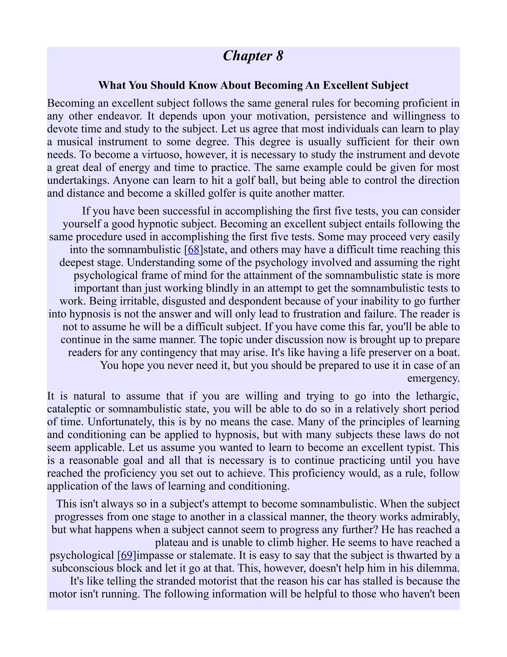Chapter 8
What You Should Know About Becoming An Excellent Subject
Becoming an excellent subject follows the same general rules for becoming proficient in
any other endeavor. It depends upon your motivation, persistence and willingness to
devote time and study to the subject. Let us agree that most individuals can learn to play
a musical instrument to some degree. This degree is usually sufficient for their own
needs. To become a virtuoso, however, it is necessary to study the instrument and devote
a great deal of energy and time to practice. The same example could be given for most
undertakings. Anyone can learn to hit a golf ball, but being able to control the direction
and distance and become a skilled golfer is quite another matter.
If you have been successful in accomplishing the first five tests, you can consider
yourself a good hypnotic subject. Becoming an excellent subject entails following the
same procedure used in accomplishing the first five tests. Some may proceed very easily
into the somnambulistic [68]state, and others may have a difficult time reaching this
deepest stage. Understanding some of the psychology involved and assuming the right
psychological frame of mind for the attainment of the somnambulistic state is more
important than just working blindly in an attempt to get the somnambulistic tests to
work. Being irritable, disgusted and despondent because of your inability to go further
into hypnosis is not the answer and will only lead to frustration and failure. The reader is
not to assume he will be a difficult subject. If you have come this far, you'll be able to
continue in the same manner. The topic under discussion now is brought up to prepare
readers for any contingency that may arise. It's like having a life preserver on a boat.
You hope you never need it, but you should be prepared to use it in case of an
emergency.
It is natural to assume that if you are willing and trying to go into the lethargic,
cataleptic or somnambulistic state, you will be able to do so in a relatively short period
of time. Unfortunately, this is by no means the case. Many of the principles of learning
and conditioning can be applied to hypnosis, but with many subjects these laws do not
seem applicable. Let us assume you wanted to learn to become an excellent typist. This
is a reasonable goal and all that is necessary is to continue practicing until you have
reached the proficiency you set out to achieve. This proficiency would, as a rule, follow
application of the laws of learning and conditioning.
This isn't always so in a subject's attempt to become somnambulistic. When the subject
progresses from one stage to another in a classical manner, the theory works admirably,
but what happens when a subject cannot seem to progress any further? He has reached a
plateau and is unable to climb higher. He seems to have reached a
psychological [69]impasse or stalemate. It is easy to say that the subject is thwarted by a
subconscious block and let it go at that. This, however, doesn't help him in his dilemma.
It's like telling the stranded motorist that the reason his car has stalled is because the
motor isn't running. The following information will be helpful to those who haven't been
 