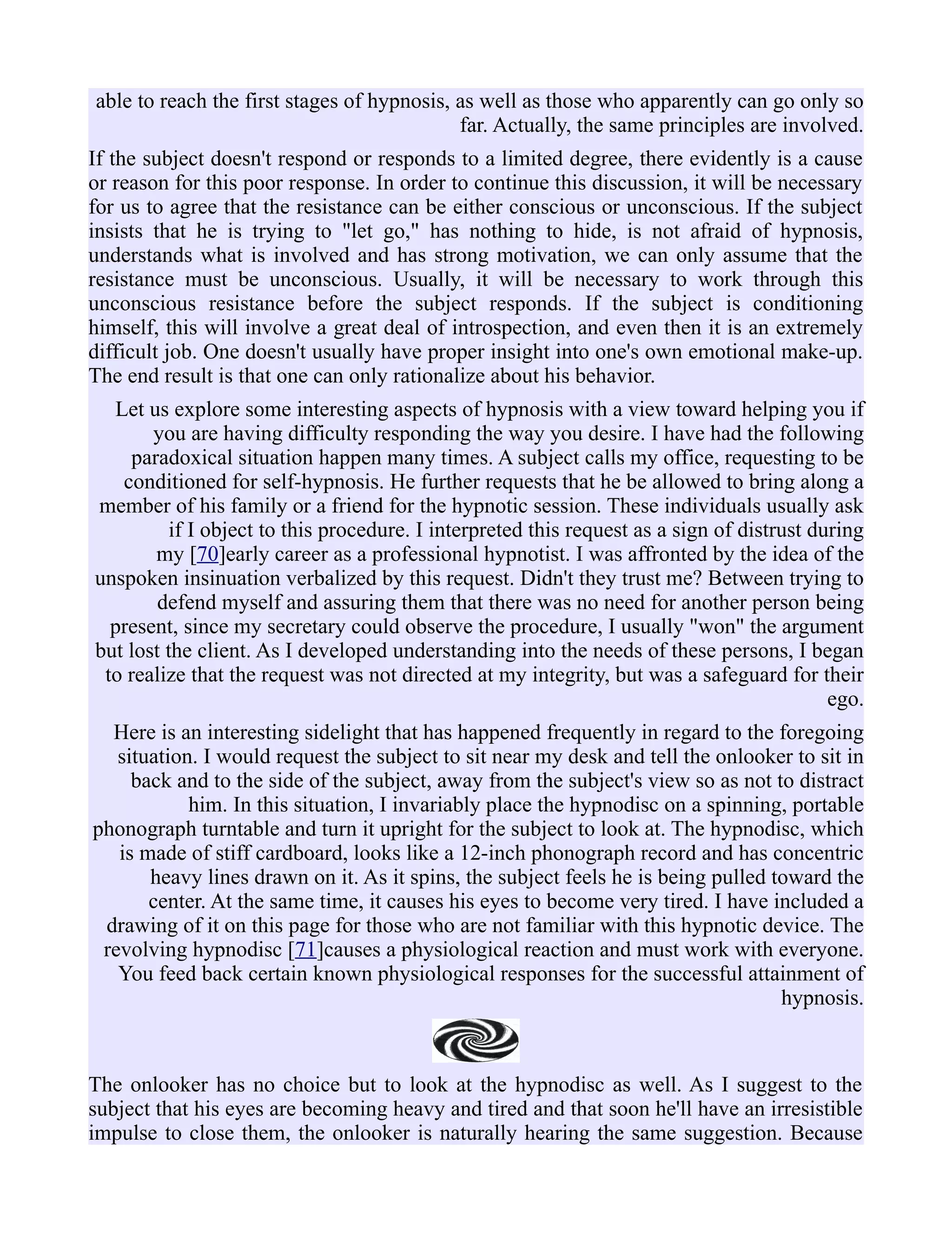 able to reach the first stages of hypnosis, as well as those who apparently can go only so
far. Actually, the same principles are involved.
If the subject doesn't respond or responds to a limited degree, there evidently is a cause
or reason for this poor response. In order to continue this discussion, it will be necessary
for us to agree that the resistance can be either conscious or unconscious. If the subject
insists that he is trying to "let go," has nothing to hide, is not afraid of hypnosis,
understands what is involved and has strong motivation, we can only assume that the
resistance must be unconscious. Usually, it will be necessary to work through this
unconscious resistance before the subject responds. If the subject is conditioning
himself, this will involve a great deal of introspection, and even then it is an extremely
difficult job. One doesn't usually have proper insight into one's own emotional make-up.
The end result is that one can only rationalize about his behavior.
Let us explore some interesting aspects of hypnosis with a view toward helping you if
you are having difficulty responding the way you desire. I have had the following
paradoxical situation happen many times. A subject calls my office, requesting to be
conditioned for self-hypnosis. He further requests that he be allowed to bring along a
member of his family or a friend for the hypnotic session. These individuals usually ask
if I object to this procedure. I interpreted this request as a sign of distrust during
my [70]early career as a professional hypnotist. I was affronted by the idea of the
unspoken insinuation verbalized by this request. Didn't they trust me? Between trying to
defend myself and assuring them that there was no need for another person being
present, since my secretary could observe the procedure, I usually "won" the argument
but lost the client. As I developed understanding into the needs of these persons, I began
to realize that the request was not directed at my integrity, but was a safeguard for their
ego.
Here is an interesting sidelight that has happened frequently in regard to the foregoing
situation. I would request the subject to sit near my desk and tell the onlooker to sit in
back and to the side of the subject, away from the subject's view so as not to distract
him. In this situation, I invariably place the hypnodisc on a spinning, portable
phonograph turntable and turn it upright for the subject to look at. The hypnodisc, which
is made of stiff cardboard, looks like a 12-inch phonograph record and has concentric
heavy lines drawn on it. As it spins, the subject feels he is being pulled toward the
center. At the same time, it causes his eyes to become very tired. I have included a
drawing of it on this page for those who are not familiar with this hypnotic device. The
revolving hypnodisc [71]causes a physiological reaction and must work with everyone.
You feed back certain known physiological responses for the successful attainment of
hypnosis.
The onlooker has no choice but to look at the hypnodisc as well. As I suggest to the
subject that his eyes are becoming heavy and tired and that soon he'll have an irresistible
impulse to close them, the onlooker is naturally hearing the same suggestion. Because
 