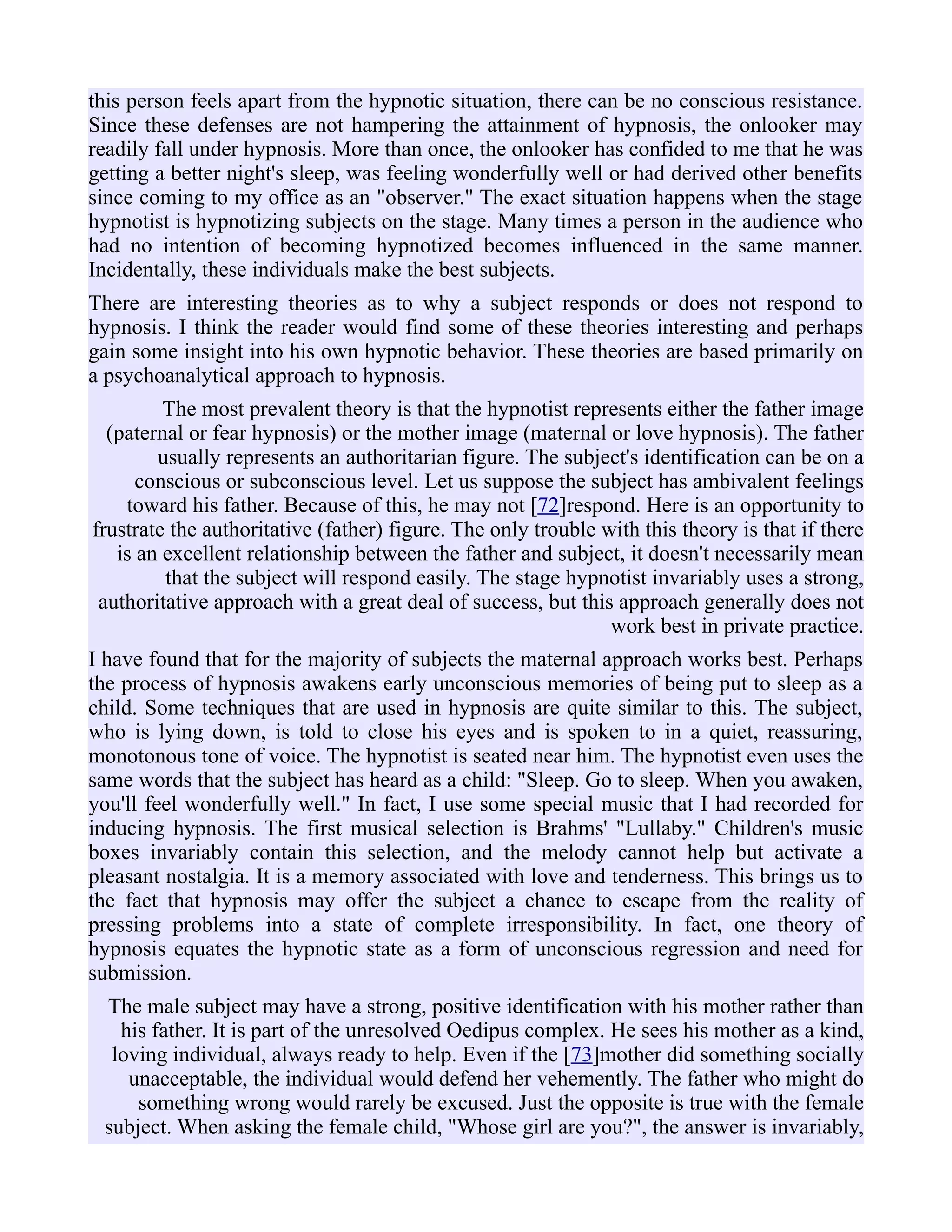 this person feels apart from the hypnotic situation, there can be no conscious resistance.
Since these defenses are not hampering the attainment of hypnosis, the onlooker may
readily fall under hypnosis. More than once, the onlooker has confided to me that he was
getting a better night's sleep, was feeling wonderfully well or had derived other benefits
since coming to my office as an "observer." The exact situation happens when the stage
hypnotist is hypnotizing subjects on the stage. Many times a person in the audience who
had no intention of becoming hypnotized becomes influenced in the same manner.
Incidentally, these individuals make the best subjects.
There are interesting theories as to why a subject responds or does not respond to
hypnosis. I think the reader would find some of these theories interesting and perhaps
gain some insight into his own hypnotic behavior. These theories are based primarily on
a psychoanalytical approach to hypnosis.
The most prevalent theory is that the hypnotist represents either the father image
(paternal or fear hypnosis) or the mother image (maternal or love hypnosis). The father
usually represents an authoritarian figure. The subject's identification can be on a
conscious or subconscious level. Let us suppose the subject has ambivalent feelings
toward his father. Because of this, he may not [72]respond. Here is an opportunity to
frustrate the authoritative (father) figure. The only trouble with this theory is that if there
is an excellent relationship between the father and subject, it doesn't necessarily mean
that the subject will respond easily. The stage hypnotist invariably uses a strong,
authoritative approach with a great deal of success, but this approach generally does not
work best in private practice.
I have found that for the majority of subjects the maternal approach works best. Perhaps
the process of hypnosis awakens early unconscious memories of being put to sleep as a
child. Some techniques that are used in hypnosis are quite similar to this. The subject,
who is lying down, is told to close his eyes and is spoken to in a quiet, reassuring,
monotonous tone of voice. The hypnotist is seated near him. The hypnotist even uses the
same words that the subject has heard as a child: "Sleep. Go to sleep. When you awaken,
you'll feel wonderfully well." In fact, I use some special music that I had recorded for
inducing hypnosis. The first musical selection is Brahms' "Lullaby." Children's music
boxes invariably contain this selection, and the melody cannot help but activate a
pleasant nostalgia. It is a memory associated with love and tenderness. This brings us to
the fact that hypnosis may offer the subject a chance to escape from the reality of
pressing problems into a state of complete irresponsibility. In fact, one theory of
hypnosis equates the hypnotic state as a form of unconscious regression and need for
submission.
The male subject may have a strong, positive identification with his mother rather than
his father. It is part of the unresolved Oedipus complex. He sees his mother as a kind,
loving individual, always ready to help. Even if the [73]mother did something socially
unacceptable, the individual would defend her vehemently. The father who might do
something wrong would rarely be excused. Just the opposite is true with the female
subject. When asking the female child, "Whose girl are you?", the answer is invariably,
 