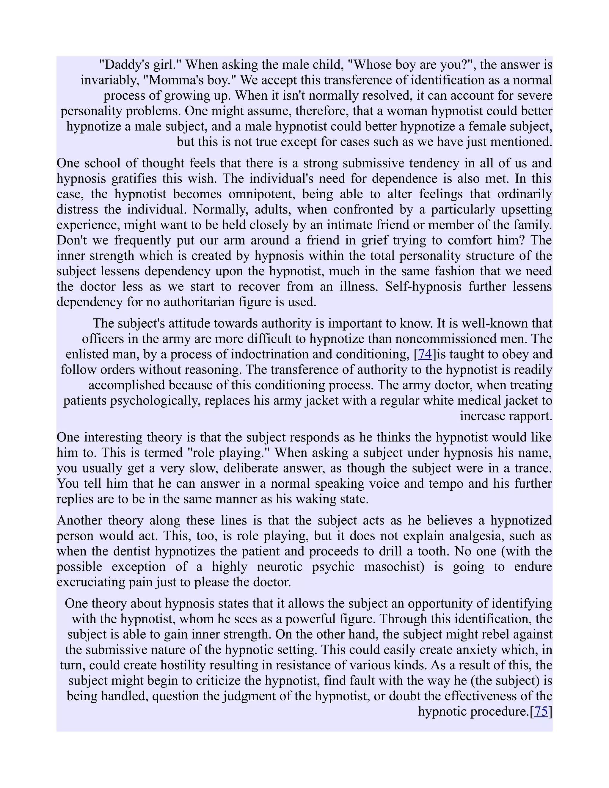 "Daddy's girl." When asking the male child, "Whose boy are you?", the answer is
invariably, "Momma's boy." We accept this transference of identification as a normal
process of growing up. When it isn't normally resolved, it can account for severe
personality problems. One might assume, therefore, that a woman hypnotist could better
hypnotize a male subject, and a male hypnotist could better hypnotize a female subject,
but this is not true except for cases such as we have just mentioned.
One school of thought feels that there is a strong submissive tendency in all of us and
hypnosis gratifies this wish. The individual's need for dependence is also met. In this
case, the hypnotist becomes omnipotent, being able to alter feelings that ordinarily
distress the individual. Normally, adults, when confronted by a particularly upsetting
experience, might want to be held closely by an intimate friend or member of the family.
Don't we frequently put our arm around a friend in grief trying to comfort him? The
inner strength which is created by hypnosis within the total personality structure of the
subject lessens dependency upon the hypnotist, much in the same fashion that we need
the doctor less as we start to recover from an illness. Self-hypnosis further lessens
dependency for no authoritarian figure is used.
The subject's attitude towards authority is important to know. It is well-known that
officers in the army are more difficult to hypnotize than noncommissioned men. The
enlisted man, by a process of indoctrination and conditioning, [74]is taught to obey and
follow orders without reasoning. The transference of authority to the hypnotist is readily
accomplished because of this conditioning process. The army doctor, when treating
patients psychologically, replaces his army jacket with a regular white medical jacket to
increase rapport.
One interesting theory is that the subject responds as he thinks the hypnotist would like
him to. This is termed "role playing." When asking a subject under hypnosis his name,
you usually get a very slow, deliberate answer, as though the subject were in a trance.
You tell him that he can answer in a normal speaking voice and tempo and his further
replies are to be in the same manner as his waking state.
Another theory along these lines is that the subject acts as he believes a hypnotized
person would act. This, too, is role playing, but it does not explain analgesia, such as
when the dentist hypnotizes the patient and proceeds to drill a tooth. No one (with the
possible exception of a highly neurotic psychic masochist) is going to endure
excruciating pain just to please the doctor.
One theory about hypnosis states that it allows the subject an opportunity of identifying
with the hypnotist, whom he sees as a powerful figure. Through this identification, the
subject is able to gain inner strength. On the other hand, the subject might rebel against
the submissive nature of the hypnotic setting. This could easily create anxiety which, in
turn, could create hostility resulting in resistance of various kinds. As a result of this, the
subject might begin to criticize the hypnotist, find fault with the way he (the subject) is
being handled, question the judgment of the hypnotist, or doubt the effectiveness of the
hypnotic procedure.[75]
 