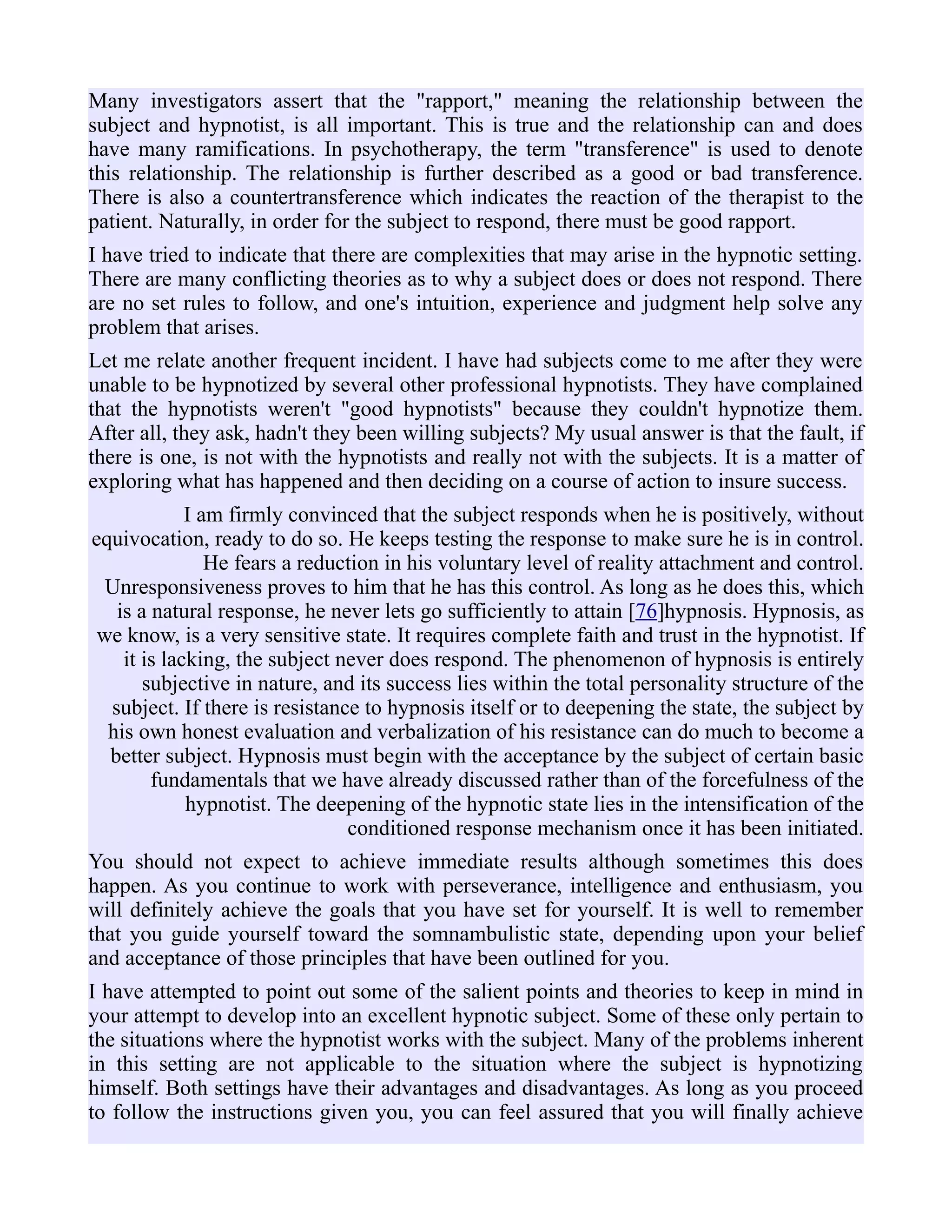 Many investigators assert that the "rapport," meaning the relationship between the
subject and hypnotist, is all important. This is true and the relationship can and does
have many ramifications. In psychotherapy, the term "transference" is used to denote
this relationship. The relationship is further described as a good or bad transference.
There is also a countertransference which indicates the reaction of the therapist to the
patient. Naturally, in order for the subject to respond, there must be good rapport.
I have tried to indicate that there are complexities that may arise in the hypnotic setting.
There are many conflicting theories as to why a subject does or does not respond. There
are no set rules to follow, and one's intuition, experience and judgment help solve any
problem that arises.
Let me relate another frequent incident. I have had subjects come to me after they were
unable to be hypnotized by several other professional hypnotists. They have complained
that the hypnotists weren't "good hypnotists" because they couldn't hypnotize them.
After all, they ask, hadn't they been willing subjects? My usual answer is that the fault, if
there is one, is not with the hypnotists and really not with the subjects. It is a matter of
exploring what has happened and then deciding on a course of action to insure success.
I am firmly convinced that the subject responds when he is positively, without
equivocation, ready to do so. He keeps testing the response to make sure he is in control.
He fears a reduction in his voluntary level of reality attachment and control.
Unresponsiveness proves to him that he has this control. As long as he does this, which
is a natural response, he never lets go sufficiently to attain [76]hypnosis. Hypnosis, as
we know, is a very sensitive state. It requires complete faith and trust in the hypnotist. If
it is lacking, the subject never does respond. The phenomenon of hypnosis is entirely
subjective in nature, and its success lies within the total personality structure of the
subject. If there is resistance to hypnosis itself or to deepening the state, the subject by
his own honest evaluation and verbalization of his resistance can do much to become a
better subject. Hypnosis must begin with the acceptance by the subject of certain basic
fundamentals that we have already discussed rather than of the forcefulness of the
hypnotist. The deepening of the hypnotic state lies in the intensification of the
conditioned response mechanism once it has been initiated.
You should not expect to achieve immediate results although sometimes this does
happen. As you continue to work with perseverance, intelligence and enthusiasm, you
will definitely achieve the goals that you have set for yourself. It is well to remember
that you guide yourself toward the somnambulistic state, depending upon your belief
and acceptance of those principles that have been outlined for you.
I have attempted to point out some of the salient points and theories to keep in mind in
your attempt to develop into an excellent hypnotic subject. Some of these only pertain to
the situations where the hypnotist works with the subject. Many of the problems inherent
in this setting are not applicable to the situation where the subject is hypnotizing
himself. Both settings have their advantages and disadvantages. As long as you proceed
to follow the instructions given you, you can feel assured that you will finally achieve
 