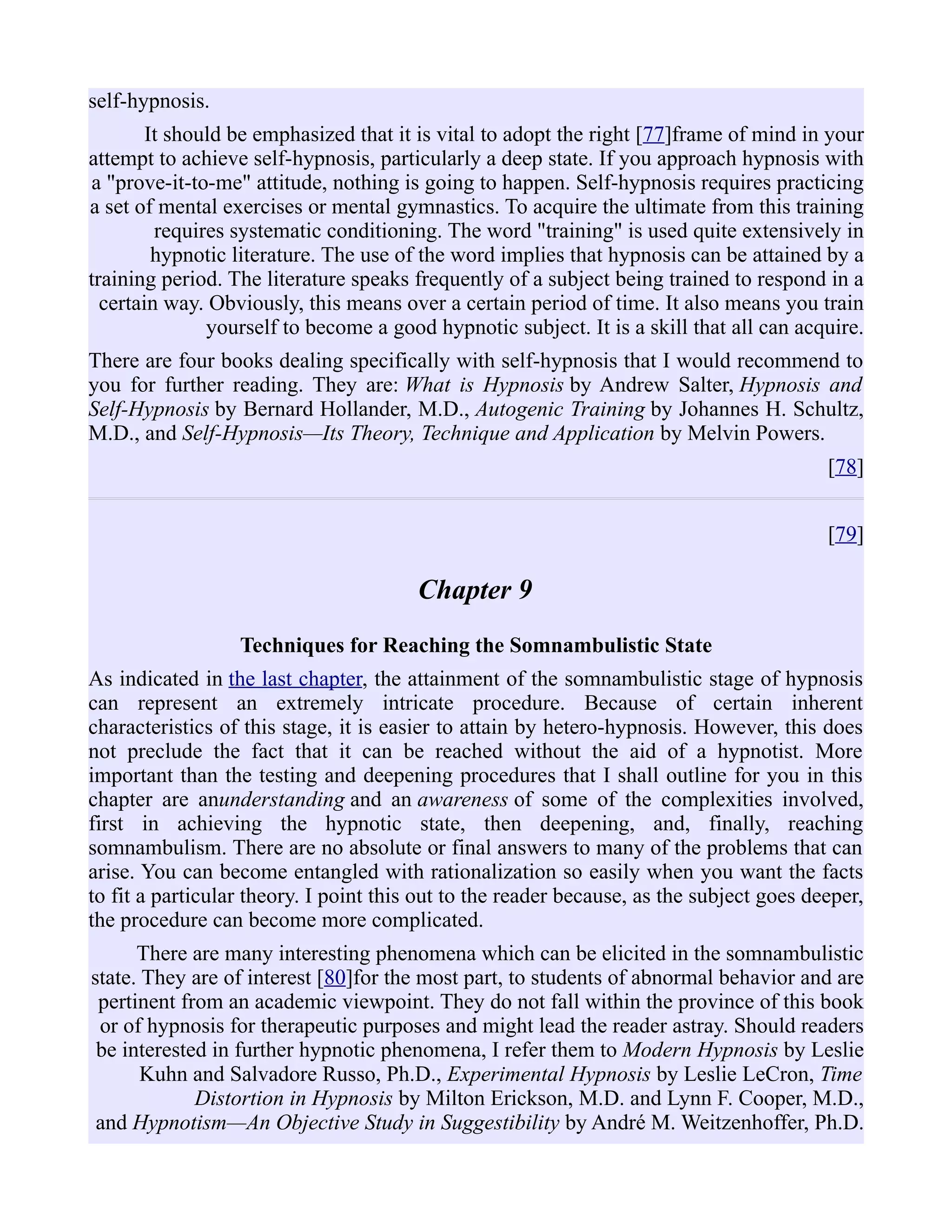 self-hypnosis.
It should be emphasized that it is vital to adopt the right [77]frame of mind in your
attempt to achieve self-hypnosis, particularly a deep state. If you approach hypnosis with
a "prove-it-to-me" attitude, nothing is going to happen. Self-hypnosis requires practicing
a set of mental exercises or mental gymnastics. To acquire the ultimate from this training
requires systematic conditioning. The word "training" is used quite extensively in
hypnotic literature. The use of the word implies that hypnosis can be attained by a
training period. The literature speaks frequently of a subject being trained to respond in a
certain way. Obviously, this means over a certain period of time. It also means you train
yourself to become a good hypnotic subject. It is a skill that all can acquire.
There are four books dealing specifically with self-hypnosis that I would recommend to
you for further reading. They are: What is Hypnosis by Andrew Salter, Hypnosis and
Self-Hypnosis by Bernard Hollander, M.D., Autogenic Training by Johannes H. Schultz,
M.D., and Self-Hypnosis—Its Theory, Technique and Application by Melvin Powers.
[78]
[79]
Chapter 9
Techniques for Reaching the Somnambulistic State
As indicated in the last chapter, the attainment of the somnambulistic stage of hypnosis
can represent an extremely intricate procedure. Because of certain inherent
characteristics of this stage, it is easier to attain by hetero-hypnosis. However, this does
not preclude the fact that it can be reached without the aid of a hypnotist. More
important than the testing and deepening procedures that I shall outline for you in this
chapter are anunderstanding and an awareness of some of the complexities involved,
first in achieving the hypnotic state, then deepening, and, finally, reaching
somnambulism. There are no absolute or final answers to many of the problems that can
arise. You can become entangled with rationalization so easily when you want the facts
to fit a particular theory. I point this out to the reader because, as the subject goes deeper,
the procedure can become more complicated.
There are many interesting phenomena which can be elicited in the somnambulistic
state. They are of interest [80]for the most part, to students of abnormal behavior and are
pertinent from an academic viewpoint. They do not fall within the province of this book
or of hypnosis for therapeutic purposes and might lead the reader astray. Should readers
be interested in further hypnotic phenomena, I refer them to Modern Hypnosis by Leslie
Kuhn and Salvadore Russo, Ph.D., Experimental Hypnosis by Leslie LeCron, Time
Distortion in Hypnosis by Milton Erickson, M.D. and Lynn F. Cooper, M.D.,
and Hypnotism—An Objective Study in Suggestibility by André M. Weitzenhoffer, Ph.D.
 