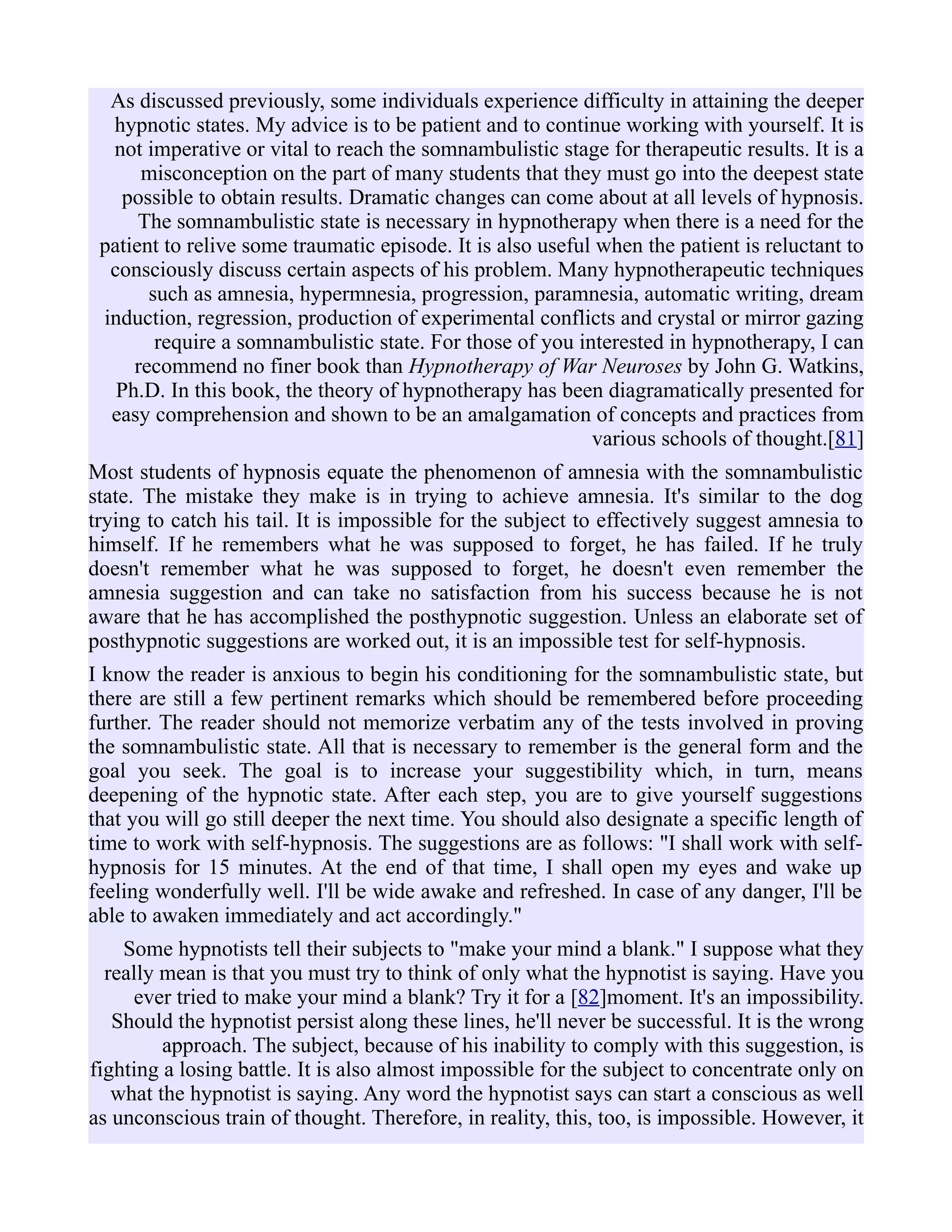 As discussed previously, some individuals experience difficulty in attaining the deeper
hypnotic states. My advice is to be patient and to continue working with yourself. It is
not imperative or vital to reach the somnambulistic stage for therapeutic results. It is a
misconception on the part of many students that they must go into the deepest state
possible to obtain results. Dramatic changes can come about at all levels of hypnosis.
The somnambulistic state is necessary in hypnotherapy when there is a need for the
patient to relive some traumatic episode. It is also useful when the patient is reluctant to
consciously discuss certain aspects of his problem. Many hypnotherapeutic techniques
such as amnesia, hypermnesia, progression, paramnesia, automatic writing, dream
induction, regression, production of experimental conflicts and crystal or mirror gazing
require a somnambulistic state. For those of you interested in hypnotherapy, I can
recommend no finer book than Hypnotherapy of War Neuroses by John G. Watkins,
Ph.D. In this book, the theory of hypnotherapy has been diagramatically presented for
easy comprehension and shown to be an amalgamation of concepts and practices from
various schools of thought.[81]
Most students of hypnosis equate the phenomenon of amnesia with the somnambulistic
state. The mistake they make is in trying to achieve amnesia. It's similar to the dog
trying to catch his tail. It is impossible for the subject to effectively suggest amnesia to
himself. If he remembers what he was supposed to forget, he has failed. If he truly
doesn't remember what he was supposed to forget, he doesn't even remember the
amnesia suggestion and can take no satisfaction from his success because he is not
aware that he has accomplished the posthypnotic suggestion. Unless an elaborate set of
posthypnotic suggestions are worked out, it is an impossible test for self-hypnosis.
I know the reader is anxious to begin his conditioning for the somnambulistic state, but
there are still a few pertinent remarks which should be remembered before proceeding
further. The reader should not memorize verbatim any of the tests involved in proving
the somnambulistic state. All that is necessary to remember is the general form and the
goal you seek. The goal is to increase your suggestibility which, in turn, means
deepening of the hypnotic state. After each step, you are to give yourself suggestions
that you will go still deeper the next time. You should also designate a specific length of
time to work with self-hypnosis. The suggestions are as follows: "I shall work with self-
hypnosis for 15 minutes. At the end of that time, I shall open my eyes and wake up
feeling wonderfully well. I'll be wide awake and refreshed. In case of any danger, I'll be
able to awaken immediately and act accordingly."
Some hypnotists tell their subjects to "make your mind a blank." I suppose what they
really mean is that you must try to think of only what the hypnotist is saying. Have you
ever tried to make your mind a blank? Try it for a [82]moment. It's an impossibility.
Should the hypnotist persist along these lines, he'll never be successful. It is the wrong
approach. The subject, because of his inability to comply with this suggestion, is
fighting a losing battle. It is also almost impossible for the subject to concentrate only on
what the hypnotist is saying. Any word the hypnotist says can start a conscious as well
as unconscious train of thought. Therefore, in reality, this, too, is impossible. However, it
 