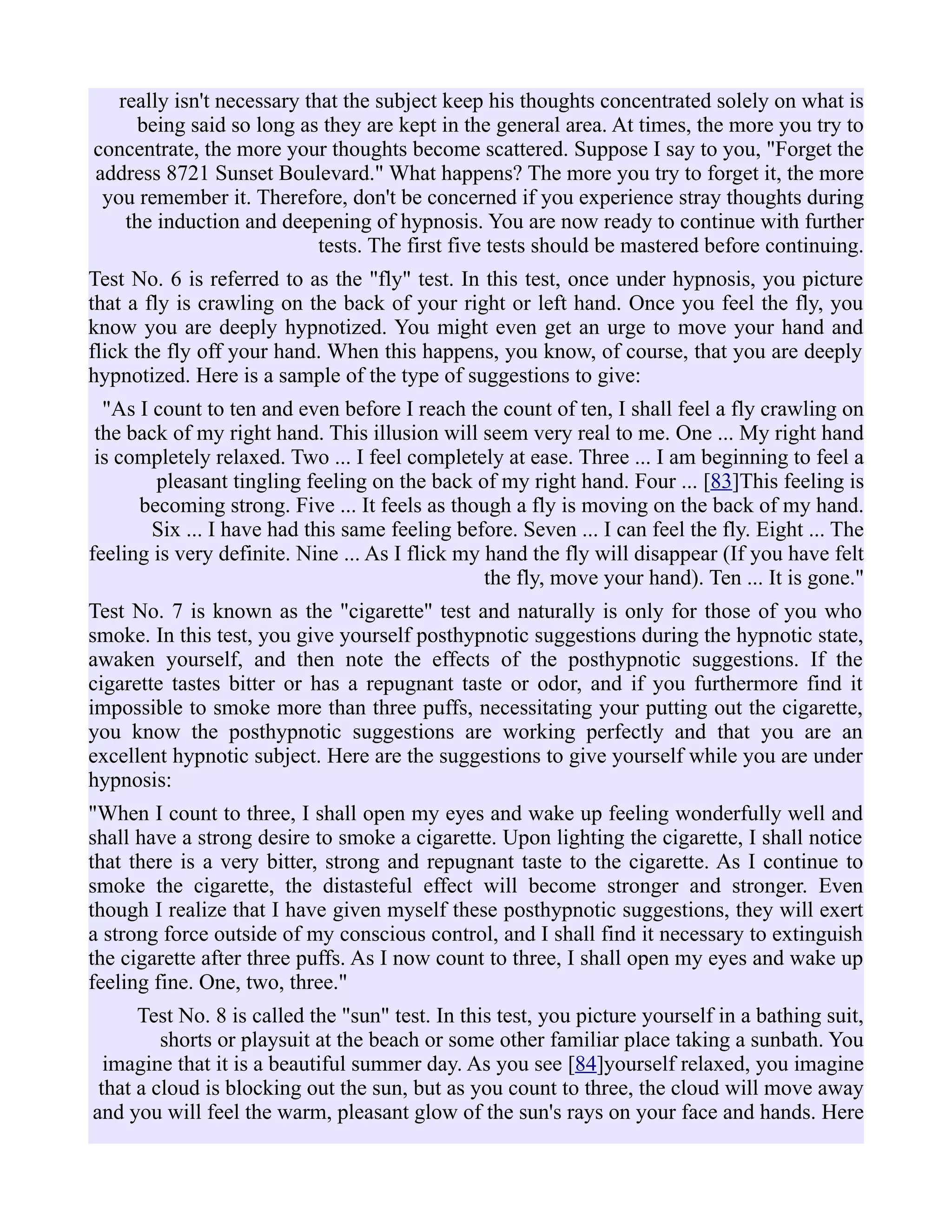really isn't necessary that the subject keep his thoughts concentrated solely on what is
being said so long as they are kept in the general area. At times, the more you try to
concentrate, the more your thoughts become scattered. Suppose I say to you, "Forget the
address 8721 Sunset Boulevard." What happens? The more you try to forget it, the more
you remember it. Therefore, don't be concerned if you experience stray thoughts during
the induction and deepening of hypnosis. You are now ready to continue with further
tests. The first five tests should be mastered before continuing.
Test No. 6 is referred to as the "fly" test. In this test, once under hypnosis, you picture
that a fly is crawling on the back of your right or left hand. Once you feel the fly, you
know you are deeply hypnotized. You might even get an urge to move your hand and
flick the fly off your hand. When this happens, you know, of course, that you are deeply
hypnotized. Here is a sample of the type of suggestions to give:
"As I count to ten and even before I reach the count of ten, I shall feel a fly crawling on
the back of my right hand. This illusion will seem very real to me. One ... My right hand
is completely relaxed. Two ... I feel completely at ease. Three ... I am beginning to feel a
pleasant tingling feeling on the back of my right hand. Four ... [83]This feeling is
becoming strong. Five ... It feels as though a fly is moving on the back of my hand.
Six ... I have had this same feeling before. Seven ... I can feel the fly. Eight ... The
feeling is very definite. Nine ... As I flick my hand the fly will disappear (If you have felt
the fly, move your hand). Ten ... It is gone."
Test No. 7 is known as the "cigarette" test and naturally is only for those of you who
smoke. In this test, you give yourself posthypnotic suggestions during the hypnotic state,
awaken yourself, and then note the effects of the posthypnotic suggestions. If the
cigarette tastes bitter or has a repugnant taste or odor, and if you furthermore find it
impossible to smoke more than three puffs, necessitating your putting out the cigarette,
you know the posthypnotic suggestions are working perfectly and that you are an
excellent hypnotic subject. Here are the suggestions to give yourself while you are under
hypnosis:
"When I count to three, I shall open my eyes and wake up feeling wonderfully well and
shall have a strong desire to smoke a cigarette. Upon lighting the cigarette, I shall notice
that there is a very bitter, strong and repugnant taste to the cigarette. As I continue to
smoke the cigarette, the distasteful effect will become stronger and stronger. Even
though I realize that I have given myself these posthypnotic suggestions, they will exert
a strong force outside of my conscious control, and I shall find it necessary to extinguish
the cigarette after three puffs. As I now count to three, I shall open my eyes and wake up
feeling fine. One, two, three."
Test No. 8 is called the "sun" test. In this test, you picture yourself in a bathing suit,
shorts or playsuit at the beach or some other familiar place taking a sunbath. You
imagine that it is a beautiful summer day. As you see [84]yourself relaxed, you imagine
that a cloud is blocking out the sun, but as you count to three, the cloud will move away
and you will feel the warm, pleasant glow of the sun's rays on your face and hands. Here
 
